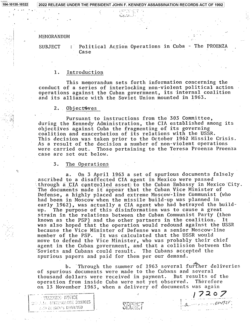 handle is hein.jfk/jfkarch73295 and id is 1 raw text is: 2022 RELEASE UNDER THE PRESIDENT JOHN F. KENNEDY ASSASSINATION RECORDS ACT OF 1992


MEMORANDUM


SUBJECT


:  Political Action Operations in Cuba - The PROENZA
   Case


      1.  Introduction

          This memorandum sets forth information concerning the
 conduct of a series of interlocking non-violent political action
 operations against the Cuban government, its -internal coalition
 and its alliance with the Soviet Union mounted in 1963.

      2. . Objectives

          Pursuant -to instructions from the 303 Committee,
 during the Kennedy Administration, the CIA established among its
 objectives against Cuba the fragmenting of its governing
 coalition and exacerbation of its relations with the USSR.
 This decision was taken prior to the October 1962 Missile Crisis.
 As a result of the decision a number of non-violent operations
 were carried out.  Those pertaining to the Teresa Proenza Proenza
 case are set out below.

      3.  The Operations

          a.  On 3 April 1963 a set of spurious documents falsely
 ascribed to a disaffected CIA agent in Mexico were passed
 through a CIA centVrolled asset) to the Cuban Embassy in Mexico ~City.
 The documents made it appear that the Cuban Vice Minister of
 Defense, a highly placed and extreme Moscow-line Communist (who
 had been in Moscow when the missile build-up was planned in
 early 1962), was actually a CIA agent who had betrayed the build-
 up.  The purpose of this disinformation was to cause a great
 strain in the relations between the Cuban Communist Party (then
 known as the PSP) and the other partners in the coalition.  It
 was also hoped that the operation would redound against the USSR
 because the Vice Minister of Defense was a senior Moscow-line
 member of the PSP.  It was calculated that the USSR would
 move to defend the Vice Minister, who was probably their chief
 agent in the Cuban government, and that a collision between the
-Soviets and Cubans could result.  The Cubans accepted the
spurious  papers and paid for them per our demand.

          b. ~Through the summer of 1.963 several fur her deliveries
of spurious  documents were made to the Cubans and several
thousand  dollars were received in payment.  But results of the
operation  from inside Cuba were not yet observed.  Therefore
on 13 November  1963, when a delivery of documents was again
               .:¶,,tjt~~~7: 0TIf                           7


* .~


1104-10135-10322


