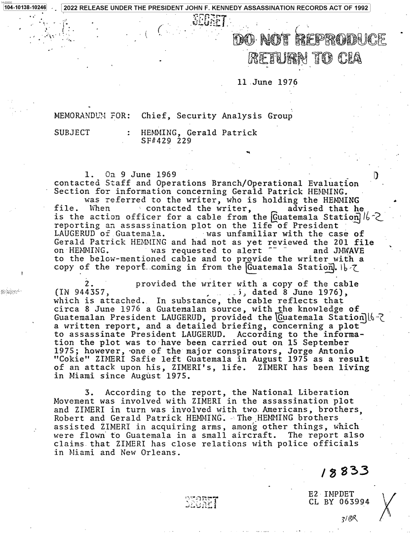 handle is hein.jfk/jfkarch73324 and id is 1 raw text is: 104-10138-10246  2022 RELEASE UNDER THE PRESIDENT JOHN F. KENNEDY ASSASSINATION RECORDS ACT OF 1992


                     . NOT -                            Jro      cr

                                                     NTO'


                                              11 June 1976


          MEMORANDUM FOR:  Chief, Security Analysis Group

          SUBJECT       :  HEMMING, Gerald Patrick
                           SF#429 229



                1.  On 9 June 1969
          contacted Staff and Operations Branch/Operational Evaluation
          Section for information concerning Gerald Patrick HEMMING.
                was referred to the writer, who is holding the HEMMING
          file.  When       contacted the writer,       advised that he
          is the action officer for a cable from the Guatemala Statio~nl)
          reporting an assassination plot on the life of President
          LAUGERUD of .Guatemala.       was unfamiliar with the case of
          Gerald Patrick HEMMING and had not as yet reviewed the 201 file
          on HEMbvING.       was requested to alert -- -     and JMWAVE
          to the below-mentioned cable and to provide the writer with a
          copy of the reportc.oming in from the Guatemala Statio. 1'

                2.        provided the writer with a copy of the cable
          (IN 944357,                        .i, dated 8 June 1976),
          which is attached.. In substance, the cable reflects that
          circa 8 June 1976 a Guatemalan source, with the knowledge of
          Guatemalan President LAUGERUD, provided the 1Guatemala Station]X.6
          a written report, and a detailed briefing, concerning a plot
          to assassinate President LAUGERUD.  According to the informa-
          tion the plot was to have been carried out on 15 September
          1975; however, -one of the major conspirators, Jorge Antonio
          Cokie ZIMERI Safie left Guatemala in August 1975 as a result
          of an attack upon his, ZIMERI's, life.  ZIMERI has been living
          in Miami since Augnst 1975.

                3.  According to the report, the National Liberation
          Movement was involved with ZIMERI in the assassination plot
          and ZIMERI in turn was involved with two. Americans, brothers,
          Robert and Gerald Patrick HEMMING.  The HEMMING brothers
          assisted ZIMERI in acquiring arms, among other things, which
          were flown to Guatemala in a small aircraft.  The report also
          claims that ZIMERI has close relations with police officials
          in Miami and New Orleans.

                                                               $   833

                                                            E2 IMPDET
                                      ::,; t                CL BY 063994


