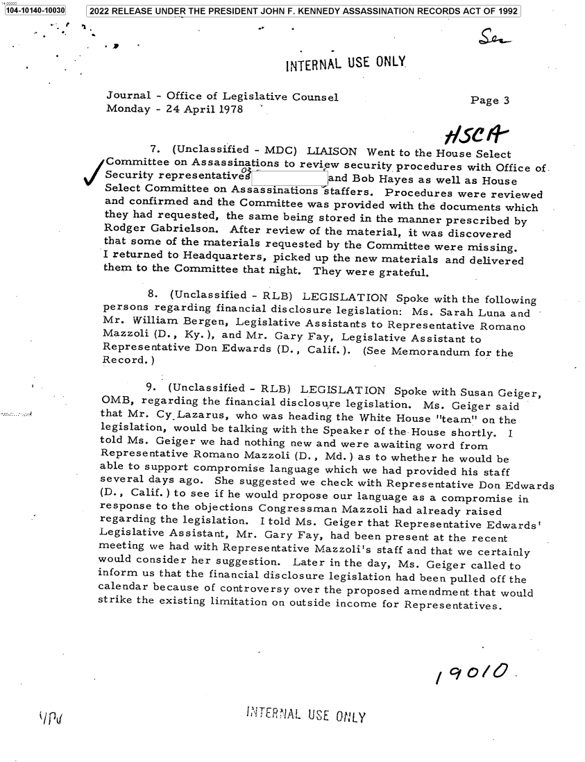 handle is hein.jfk/jfkarch73326 and id is 1 raw text is: 104-10140-10030  2022 RELEASE UNDER THE PRESIDENT JOHN F. KENNEDY ASSASSINATION RECORDS ACT OF 1992




                                            INTERNAL USE  ONLY

                Journal - Office of Legislative Counsel                 Page 3
                Monday - 24 April 1978


                      7.  (Unclassified - MDC) LIAISON  Went to the House Select
              /Committee  on Assassinations to review security procedures with Office of,
              Security  representative°           and Bob Hayes as well as House
              Select  Committee on Assassinations staffers. Procedures were reviewed
              and  confirmed and the Committee was provided with the documents which
              they  had requested, the same being stored in the manner prescribed by
              Rodger   Gabrielson. After review of the material, it was discovered
              that some  of the materials requested by the Committee were missing.
              I  returned to Headquarters, picked up the new materials and delivered
              them  to the Committee that night. They were grateful.

                      8.  (Unclassified - RLB) LEGISLATION   Spoke with the following
               persons regarding financial disclosure legislation: Ms. Sarah Luna and
               Mr.  William Bergen, Legislative Assistants to Representative Romano
               Mazzoli (D., Ky. ), and Mr. Gary Fay, Legislative Assistant to
               Representative Don Edwards (D., Calif.). (See Memorandum  for the
               Record.)

                      9. (Unclassified - RLB) LEGISLATION   Spoke with Susan Geiger,
               OMB,  regarding the financial disclosure legislation. Ms. Geiger said
               that Mr. Cy-Lazarus, who was heading the White House team on the
               legislation, would be talking with the Speaker of the House shortly. I
               told Ms. Geiger we had nothing new and were awaiting word from
               Representative Romano Mazzoli (D., Md.) as to whether he would be
               able to support compromise language which we had provided his staff
               several days ago. She suggested we check with Representative Don Edwards
               (D., Calif. ) to see if he would propose our language as a compromise in
               response to the objections Congressman Mazzoli had already raised
               regarding the legislation. I told Ms. Geiger that Representative Edwards'
               Legislative Assistant, Mr. Gary Fay, had been present at the recent
               meeting we had with Representative Mazzoli's staff and that we certainly
               would consider her suggestion. Later in the day, Ms. Geiger called to
               inform us that the financial disclosure legislation had been pulled off the
               calendar because of controversy over the proposed amendment that would
               strike the existing limitation on outside income for Representatives.


(;' TER --]AL U SE OttLY


