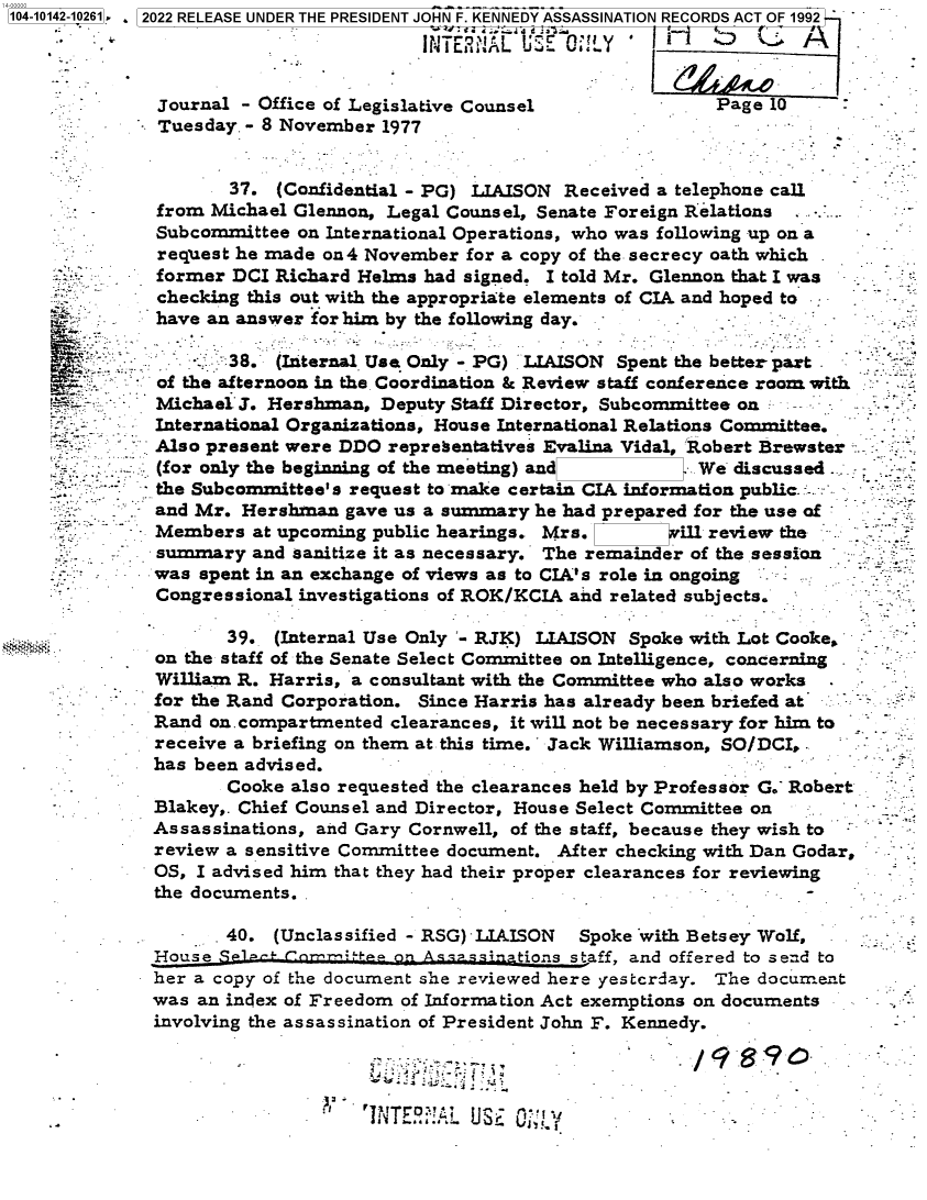 handle is hein.jfk/jfkarch73375 and id is 1 raw text is: 104-101


Tuesday. - 8 November 1977


       37. (Confidential - PG) LIAISON Received a telephone call
from Michael Glennon, Legal Counsel, Senate Foreign Relations ...
Subcommittee on International Operations, who was following up on a
request he made on4 November for a copy of the secrecy oath which
former DCI Richard Helms had signed. I told Mr. Glennon that I was
checking this out with the appropriate elements of CIA and hoped to
have an answer for him by the following day.

       38. (Internal Use Only - PG) LIAISON Spent the better part


I


       39. (Internal Use Only '- RJK) LIAISON Spoke with Lot Cooke,
on the staff of the Senate Select Committee on Intelligence, concerning
William R. Harris, a consultant with the Committee who also works
for the Rand Corporation. Since Harris has already been briefed at
Rand on. compartmented clearances, it will not be necessary for him to
receive a briefing on them at this time.' Jack Williamson, SO/DCI,
has been advised.


       Cooke also requested the clearances held by Professor G.- Robert
Blakey,. Chief Counsel and Director, House Select Committee on
Assassinations, and Gary Cornwell, of the staff, because they wish to
review a sensitive Committee document. After checking with Dan Godar,
OS, I advised him that they had their proper clearances for reviewing
the documents.-                                               -

       40.  (Unclassified - RSG) LIAISON Spoke with Betsey Wolf,
House Stjos staff, and offered to send to
her a copy of the document she reviewed here yesterday. The document
was an index of Freedom of Information Act exemptions on documents
involving the assassination of President John F. Kennedy.


:1


V         V1. .i-jj *


/9   S9c~


142-10261] . 2022 RELEASE UNDER THE PRESIDENT JOHN F. KENNEDY ASSASSINATION RECORDS ACT OF 1992



          Journal - Office of Legislative Counsel              Page 10


of the afternoon in the Coordination & Review staff conference room with
Michael 3. Hershman, Deputy Staff Director, Subcommittee on  -
International Organizations, House International Relations Committee.
Also present were DDO representatives Evalina Vidal, Robert Brewster
(for only the beginning of the meeting) and         We discussed
the Subcommittee's request to make certain CIA information public. -
and Mr. Hershman  gave us a summary he had prepared for the use of
Members  at upcoming public hearings. Mrs.   w    ill review the
summary  and sanitize it as necessary. The remainder of the session
was spent in an exchange of views as to CIA's role in ongoing
Congressional investigations of ROK/KCIA and related subjects.


