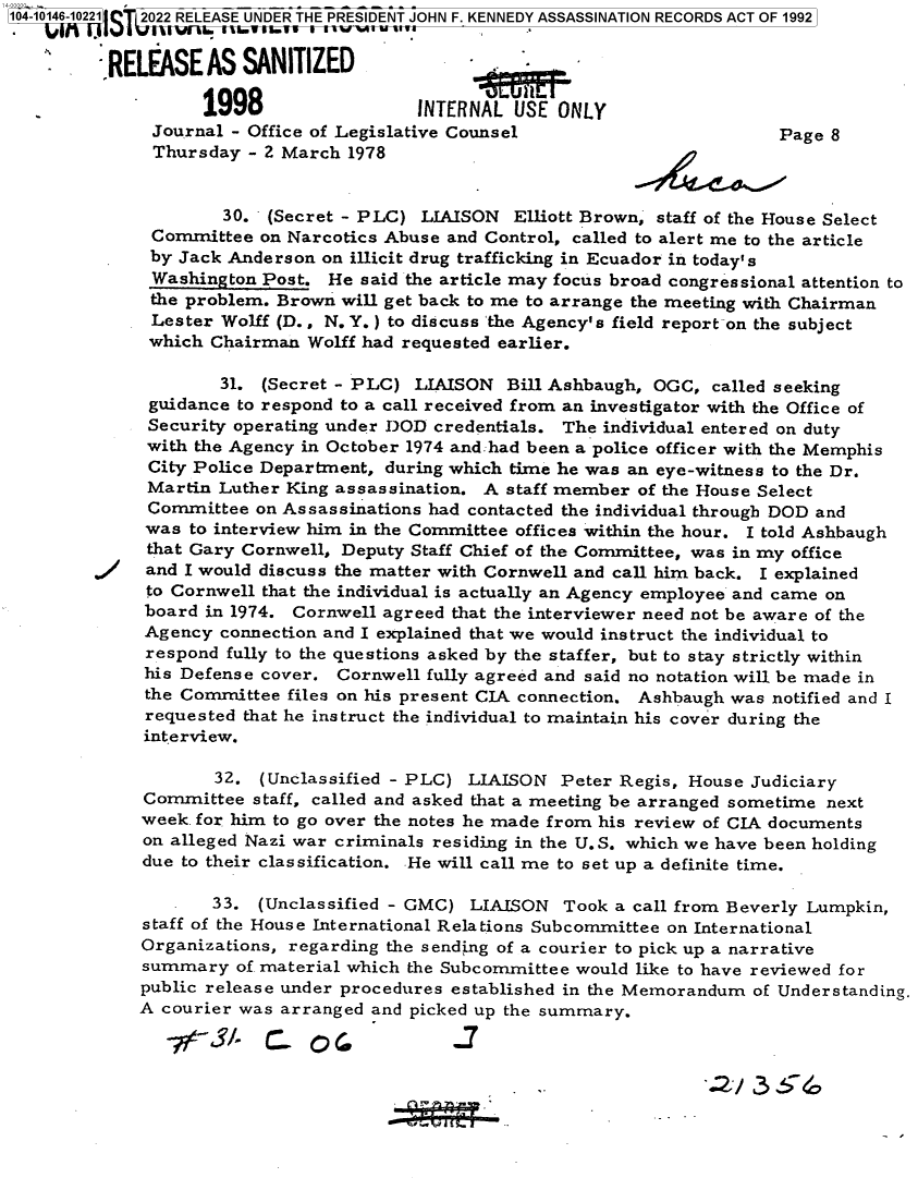 handle is hein.jfk/jfkarch73442 and id is 1 raw text is: 104-10146-10221]C 2022 RELEASE UNDER THE PRESIDENT JOHN F. KENNEDY ASSASSINATION RECORDS ACT OF 1992

         :RELASE ASSANITIZED


                   1998                  INTERNAL  USE ONLY
              Journal - Office of Legislative Counsel                        Page 8
              Thursday  - 2 March 1978


                     30.  (Secret - PLC) LIAISON  Elliott Brown, staff of the House Select
              Committee  on Narcotics Abuse and Control, called to alert me to the article
              by Jack Anderson on illicit drug trafficking in Ecuador in today's
              Washington Post.  He said the article may focus broad congressional attention to
              the problem. Brown will get back to me to arrange the meeting with Chairman
              Lester Wolff (D., N. Y.) to discuss the Agency's field report on the subject
              which Chairman  Wolff had requested earlier.

                     31. (Secret - PLC)  LIAISON  Bill Ashbaugh, OGC, called seeking
              guidance to respond to a call received from an investigator with the Office of
              Security operating under DOD credentials. The individual entered on duty
              with the Agency in October 1974 and:had been a police officer with the Memphis
              City Police Department, during which time he was an eye-witness to the Dr.
              Martin Luther King assassination. A staff member of the House Select
              Committee  on Assassinations had contacted the individual through DOD and
              was to interview him in the Committee offices within the hour. I told Ashbaugh
              that Gary Cornwell, Deputy Staff Chief of the Committee, was in my office
              and I would discuss the matter with Cornwell and call him back. I explained
              to Cornwell that the individual is actually an Agency employee and came on
              board in 1974. Cornwell agreed that the interviewer need not be aware of the
              Agency connection and I explained that we would instruct the individual to
              respond fully to the questions asked by the staffer, but to stay strictly within
              his Defense cover. Cornwell fully agreed and said no notation will be made in
              the Committee files on his present CIA connection. Ashbaugh was notified and I
              requested that he instruct the individual to maintain his cover during the
              interview.

                    32.  (Unclassified - PLC) LIAISON  Peter Regis, House Judiciary
             Committee  staff, called and asked that a meeting be arranged sometime next
             week. for him to go over the notes he made from his review of CIA documents
             on alleged Nazi war criminals residing in the U.S. which we have been holding
             due to their classification. He will call me to set up a definite time.

                    33.  (Unclassified - GMC) LIAISON  Took  a call from Beverly Lumpkin,
             staff of the House International Relations Subcommittee on International
             Organizations, regarding the sending of a courier to pick up a narrative
             summary   of material which the Subcommittee would like to have reviewed for
             public release under procedures established in the Memorandum of Understanding.
             A courier was arranged and picked up the summary.

                          94  C_            2


