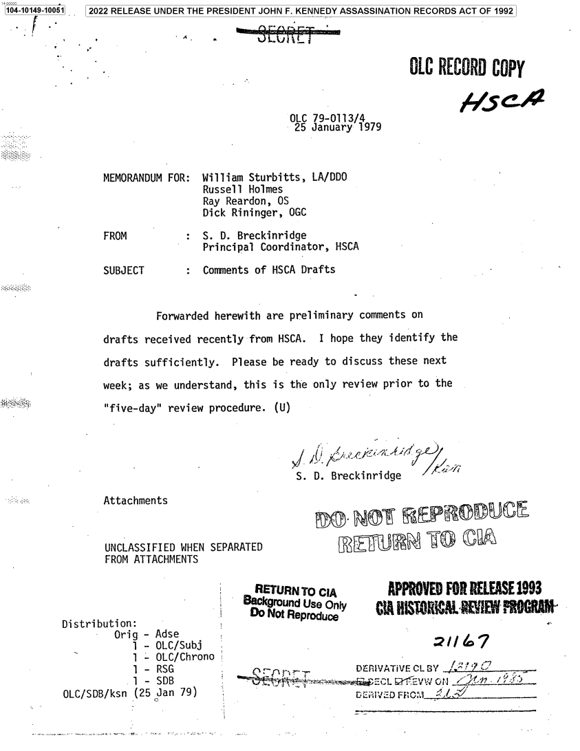 handle is hein.jfk/jfkarch73487 and id is 1 raw text is: 104-10149-10051


.-- I.


. A .


OLC  RECORD   COPY


OLC 79-0113/4
25  January 1979


MEMORANDUM FOR:  William Sturbitts, LA/DDO
                 Russell Holmes
                 Ray Reardon, OS
                 Dick Rininger, OGC

FROM          :  S. D. Breckinridge
                 Principal Coordinator, HSCA

SUBJECT       :  Comments of HSCA Drafts


         Forwarded herewith are preliminary comments on

drafts received recently from HSCA.  I hope they identify the

drafts sufficiently.  Please be ready to discuss these next

week; as we understand, this is the only review prior to the

five-day review procedure.  (U)




                                 S. D. Breckinridge


       Attachments



       UNCLASSIFIED WHEN
       FROM ATTACHMENTS




Distribution:
         Orig - Adse
            1 - OLC/Subj
            1 - OLC/Chron
            1 - RSG
            1 - SDB
OLC/SDB/ksn  (25 Jan 79)


SEPARATED


        RETURN  TO CIA
      Background Use Only
      Do  Not Reproduce


  APPROVED  FOR RELEASE 1993
CIA HISTRICAL  MIEW   s


no


DEiIVATiVE CL SY /t~

GEC~s. Ei FF C:1_____________


5 2022 RELEASE UNDER THE PRESIDENT JOHN F. KENNEDY ASSASSINATION RECORDS ACT OF 1992


.      181       r`      eJ


