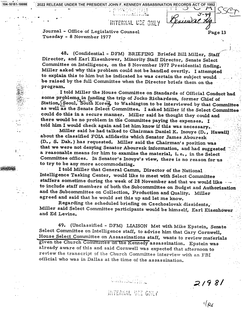 handle is hein.jfk/jfkarch73500 and id is 1 raw text is: 104-10151-10098  2022 RELEASE UNDER THE PRESIDENT JOHN F. KENNEDY ASSASSINATION RECORDS ACT OF 1992




               .Journal - Office of Legislative Counsel                      Page 13
               Tuesday - 8 November  1977


                      48.  (Confidential - DFM) BRIEFING  Briefed Bill Miller, Staff
              Director, and Earl Eisenhower, Minority Staff Director, Senate Select
               Committee  on Intelligence, on the 8 November 1977 Presidential finding.
               Miller asked why this problem could not be handled overtly. I attempted
               to explain this to him but he indicated he was certain the subject would .
               be raised by the full Committee when the Director briefs them on the
               program.
                     I told Miller the House Committee on Standards of Official Conduct had
               some problems  in biding the trip of Jocko Richardson, former Chief of
               Station,4$eoul, outh Korea} to Washington to be interviewed by that Committee
               as well as the Senate Select Committee. I asked Miller if the Select Committee
               could do this in a secure manner. Miller said he thought they could and
               there would be no problem in the Committee paying the expenses. I
               told him I would check again and let him know if this was necessary.
                     Miller said he had talked to Chairman Daniel K. Inouye (D., Hawaii)
              about the classified FOIA affidavits which Senator James Abourezk
             (D., -S. Dak.) has requested. Miller said the Chairman's position was
              that we were not denying Senator Abourezk information, and had suggested
              a reasonable means for him to examine the material, i. e., in the Select
              Committee  offices. In Senator's Inouye's view, there is no reason for us
              to try to be any more accommodating.
                 .   I told Miller that General Camm, Director of the National
              Intelligence Tasking Center, would like to meet with Select Committee
              staffers sometime during the week of 28 November and that we would like -
              to include staff members of both the Subcommittee on Budget and Authorization
              and the Subcommittee on Collection, Production and Quality. Miller
              agreed and said that he would set this up and let me know.
                     Regarding the scheduled briefing on Czechoslovak dissidents,
              Miller said Select Committee participants would be himself, Earl Eis.enhower
              and Ed Levine.

                     49. (Unclassified - DFM) LIAISON   Met with Mike Epstein, Senate
              Select Committee on Intelligence staff, to advise him that Gary Cornwell,
              House Select Committee on Assassinations staff, wants to review materials
              given the Church Commitee  on  a   enysassassination.   Epstein was
              already aware of this and said Cornwell was expected that afternoon to
              review the transcript of the Church Committee interview with an FBI
              official who was in Dallas at the time of the assassination.


