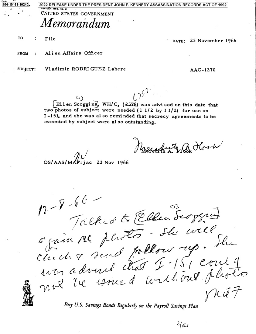 handle is hein.jfk/jfkarch73549 and id is 1 raw text is: 14- 0
104-10161-10240

.R        ,


TO       File


DATE: 23 November 1966


FROM     Alien  Affairs Officer


Vladimir RODRIGUEZ Lahere


/


AAC-1270


3


    E1len Scoggin   W H/C, (-451..) was advi sed on this date that
two photos of subject were needed (1 1/2 by 1 1/2) for use on
I -151, and she was al so reminded that secrecy agreements to be
executed by subject were al so outstanding.


OS/AAS/ : j ac 23 Nov 1966


I2 y.4c.I


//


U-~   V


(i


.,- c4 <


c k-tL


- 4~'f


i     4  ,T
   ---7`


WV  -~


Buy U.S. Savings Bonds Regularly on the Payroll Savings Plan


SUBJECT:


k


2022 RELEASE UNDER THE PRESIDENT JOHN F. KENNEDY ASSASSINATION RECORDS ACT OF 1992
O8A G0N. RE. Nu. A
CNITED  STATES GOVERNMENT

Memorandum


              Jt~/
A.  l  k    `


. ,
    ``


G


.


       ..
'  2   t2   ,
r --.


, ,


.


