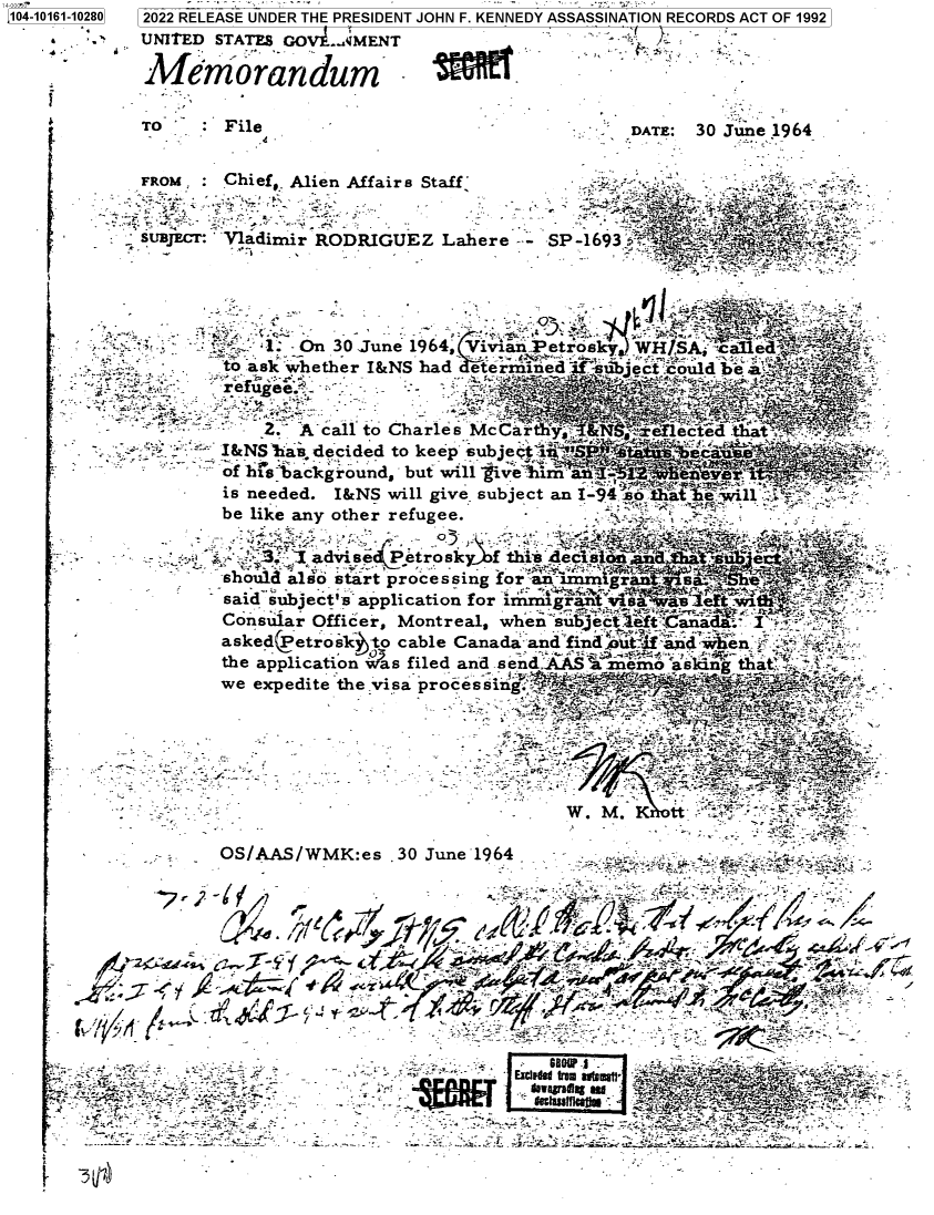 handle is hein.jfk/jfkarch73554 and id is 1 raw text is: 104-10161-10280  2022 RELEASE UNDER THE PRESIDENT JOHN F. KENNEDY ASSASSINATION RECORDS ACT OF 1992
            UNITED STATES GOV .MENT                              -

            Memrorandum

            ro      File                            -    DATE: 30 June 1964


            FROM    Chief, Alien Affair s Staff   r         >


            SUBJECr Vladimir RODRIGUEZ  Lahere    SP-1693


        f                                                       -' .
              '    - -}1. _On 30 June 1964, Vivian Petrosky WHISA- c  ed
              *,    'to ask whether I&NS had eterrmined       __bect:could be 7_  '
       *r efgee.                 -   -   -

                       2   A call to Charles Mc O.t `4ect d tiat
                    I&NS -as. decided to keep subjeet iiia?'   eca.
                    of his backg round, but will ' iveiim aai4-          :
                    is needed. I&NS will give subject an I-94 so e will .,
                    be like any other refugee.

                    .       advise   etroskf  thi de
                    - should also start processing for an im gran  saa
                    said subject's application for irirSiran                  -
                    Consuiar Officer, Montreal, whensub ecteftCanad  I '-
                    asked(Petrosklto cable Canada and find         n     -
                    the application vas filed and send AAS zr ienr askin ta
                    we expedite the visa processi r                 ,


                                       - -~~~ ~ ~ ~ .' -- '' ym %- C


                    -                              w         tt

                    OS/AAS/WMK:es  ,30 June 1964 , ---                        _

                                                                 f/








                                     _K _

               -                -               4L


