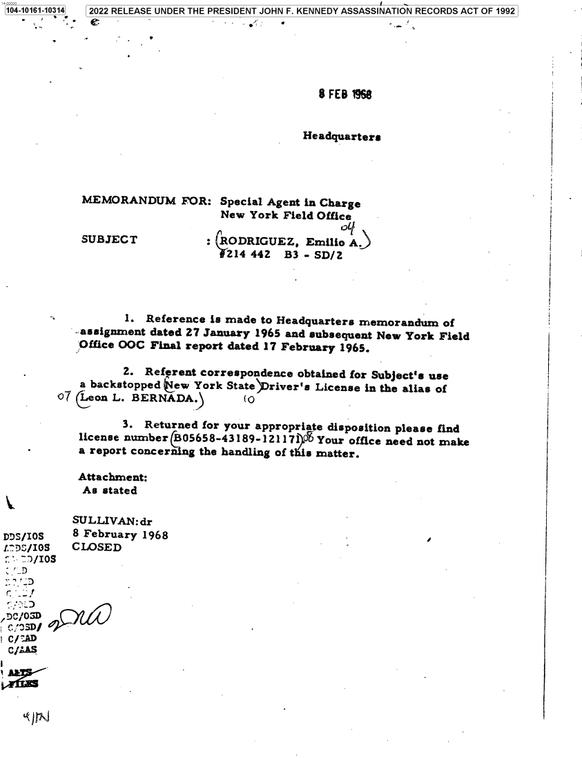handle is hein.jfk/jfkarch73560 and id is 1 raw text is: 104-10161-10314
        .


2022 RELEASE UNDER THE PRESIDENT JOHN F. KENNEDY ASSASSINATION RECORDS ACT OF 1992

         


8 FEB 1966


Headquarter.


MEMORANDUM FOR:


SUBJECT


Special Agent in Charge
New  York Field Office

7RODRIGUEZ.   Emilio A.
Z14  442   B3 - SD/Z


         1.  Reference is made to Headquarters memorandum  of
  - assignment dated 27 January 1965 and subsequent New York Field
  Office OOC Final report dated 17 February 1965.

         2. Referent correspondence obtained for Subject's use
  a backstopped jew York State  river's License in the alias of
7 Leon L. BERNADA.)         (0

         3. Returned for your appropriate disposition please find
  license number  05658-43189-12117    Your office need not make
  a report concerning the handling of this matter.

  Attachment:
  As  stated


           SULLIVAN: dr
DDS/IOS    8 February 1968
!D,/IOS    CLOSED
.'   /IOS

  -.



  C/ D

  as



