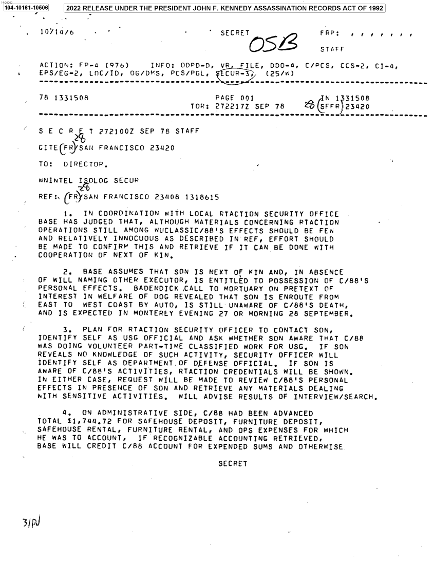 handle is hein.jfk/jfkarch73608 and id is 1 raw text is: 2022 RELEASE UNDER THE PRESIDENT JOHN F. KENNEDY ASSASSINATION RECORDS ACT OF 1992


    10/1 -/b                            SECRET              FRP:   , , , , , ,

                                              O51           STAFF

   ACTIONv: FP-u (97b)    INFO: ODPD-D, VR  FILE, DDO-4, C/PCS,  CCS-2, CI-4,
   EPS/EG-2,  LOC/ID, OG/DMS, PCS/PGL,   CUR-3, (25/)


   78  1331508                         PAGE 001               N 1 31508
                                  TOR: 272217Z SEP 78       SFFR  23420
   ------------------------------------------------------------------------------------------

   S E C R    T 272100Z SEP 78 STAFF

   GITECFR SAN  FRANCISCO 231120

   TO:  DIRECTOR.

   WNINTEL I OLOG  SECUR

   REF:\ FR)SAN FRANCISCO  23108 1318615

        1.  IN COORDINATION  WITH LOCAL RTACTION SECURITY OFFICE
   BASE HAS JUDGED  THAT, ALTHOUGH MATERIALS CONCERNING RTACTION
   OPERATIONS STILL  AMONG WUCLASSIC/88'S EFFECTS SHOULD BE FEw
   AND RELATIVELY  INNOCUOUS AS DESCRIBED IN REF, EFFORT SHOULD
   BE MADE TO CONFIRM  THIS AND RETRIEVE IF IT CAN BE DONE WITH
   COOPERATION OF NEXT  OF KIN.

        2.  BASE ASSUMES  THAT SON IS NEXT OF KIN AND, IN ABSENCE
   OF WILL NAMING OTHER  EXECUTOR, IS ENTITLED TO POSSESSION OF C/88'S
   PERSONAL EFFECTS.   BADENDICK ,CALL TO MORTUARY ON PRETEXT OF
   INTEREST IN WELFARE  OF DOG REVEALED THAT SON IS ENROUTE FROM
   EAST TO  WEST COAST  BY AUTO, IS STILL UNAWARE OF C/88'S DEATH,
   AND IS EXPECTED  IN MONTEREY EVENING 27 OR MORNING 28 SEPTEMBER.

        3.  PLAN FOR  RTACTION SECURITY OFFICER TO CONTACT SON,
   IDENTIFY SELF AS USG  OFFICIAL AND ASK WHETHER SON AWARE THAT C/88
   WAS DOING VOLUNTEER  PART-TIME CLASSIFIED WORK FOR USG.  IF SON
   REVEALS NO KNOWLEDGE  OF SUCH ACTIVITY, SECURITY OFFICER WILL
   IDENTIFY SELF AS DEPARTMENT.OF  DEFENSE OFFICIAL.  IF SON IS
   AWARE OF C/88'S ACTIVITIES,  RTACTION CREDENTIALS WILL BE SHOWN.
   IN EITHER CASE, REQUEST  WILL BE MADE TO REVIEW C/88'S PERSONAL
   EFFECTS IN PRESENCE OF  SON AND RETRIEVE ANY MATERIALS DEALING
   WITH SENSITIVE ACTIVITIES.   WILL ADVISE RESULTS OF INTERVIEW/SEARCH,

        4.  ON ADMINISTRATIVE  SIDE, C/88 HAD BEEN ADVANCED
   TOTAL $1,7u1.72 FOR SAFEHOUSE  DEPOSIT, FURNITURE DEPOSIT,
   SAFEHOUSE RENTAL, FURNITURE  RENTAL, AND OPS EXPENSES FOR WHICH
   HE WAS TO ACCOUNT,   IF RECOGNIZABLE ACCOUNTING RETRIEVED,
   BASE WILL CREDIT C/88  ACCOUNT FOR EXPENDED SUMS AND OTHERWISE

                                        SECRET






3/ pJ


1104-10161-10506


