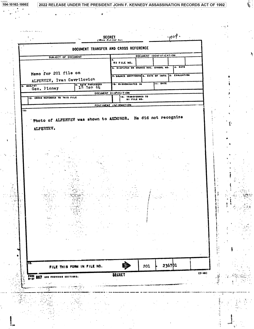 handle is hein.jfk/jfkarch73621 and id is 1 raw text is: 100000                                                                                                                       - '
104-10162-10002    2022 RELEASE  UNDER  THE  PRESIDENT  JOHN  F. KENNEDY  ASSASSINATION   RECORDS   ACT  OF 1992







                                                   SECRET


                                    DOCUMENT TRANSFER AND CROSS  REFERENCE

                        SUBJECT OF DOCUMENT                         DOCUMENT IDENTIFICATION.
                                                       E2.
                                                        I .ILE NO.
                                                       S.  a .iATCN OR SOURCE SOC. SYMBOL NO.  4. DATE
               Memo  for  201  file  on
                    '                                   73. SOLutC CpyPTONTN f. OATt 01 INtO. f EVAlUAT10N
               ALFERYEV,   Ivan   Gavrilovich
               . eo.  Pinney           1Qon    6'I
                                               DOCUMENT O ISPOSIT1oN                                              }
              IS. CROSS REFERRED TO THIS FILE               iS. lTRANlFRED TO
                                                               RI FILE NO.


         I..,

               - Photo of  ALFERYEV   was  shown   to AEDONOR.     He did  not  recognie                   -

               ALFERYEV.

                        E                                                                                                   '












                                 I B





                                                       .                                                I.














           ..L


