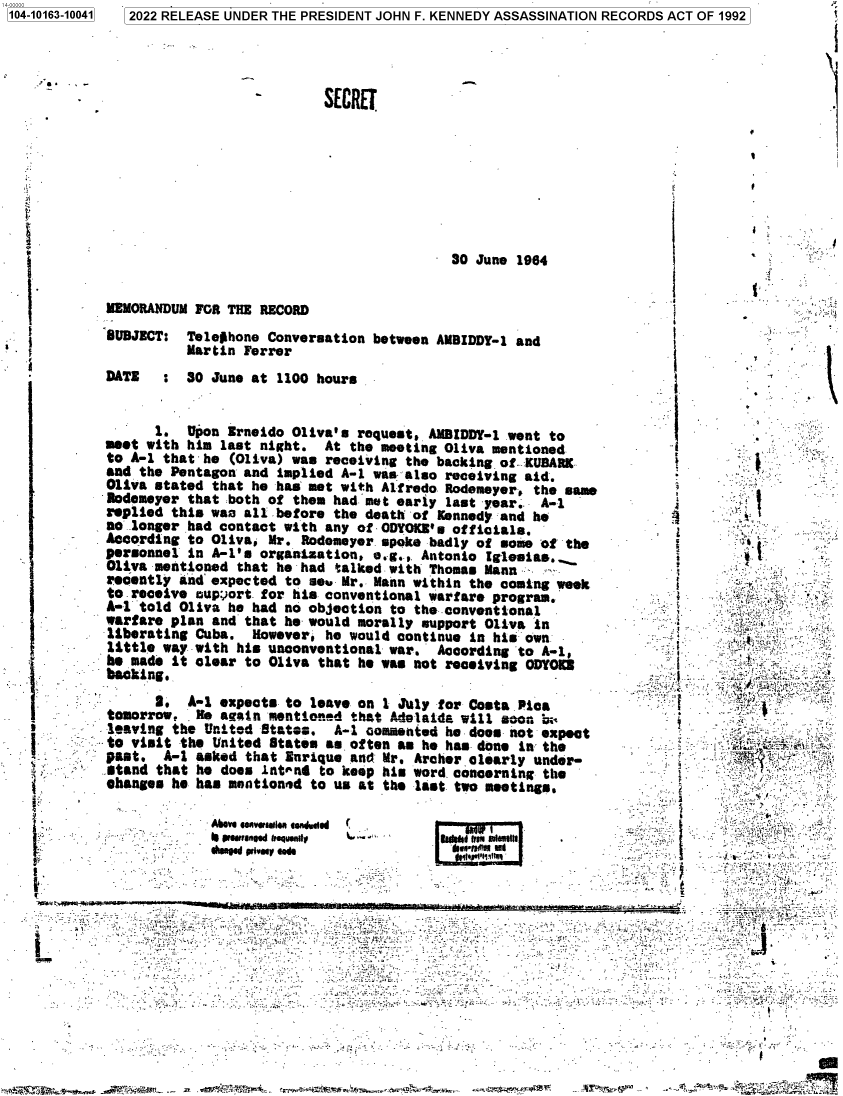 handle is hein.jfk/jfkarch73716 and id is 1 raw text is: 3 2022 RELEASE UNDER THE PRESIDENT JOHN F. KENNEDY ASSASSINATION RECORDS ACT OF 1992


SECRET


30 June 1964


MEMORANDUM  FOR THE RECORD
SUBJECT:  Telephone  Conversation  between AMBIDDY-1 and
          Martin  Ferrer
DATE : 30 June at 1100 hours


      1.   Upon Erneido Oliva's  roquest, AMDIDDY-l went to
meet with  him last night.  At  the meeting Oliva mentioned
to A-1 that  he (Oliva) was receiving  the backing of.KUBARK
and the Pentagon  and implied A-1  was also receiving aid.
Oliva stated  that he has met with  Aifredo Rodemeyer, the same
Rodemeyer  that both of them had  met early last year.. A-1
replied  this waa all before the  death of Kennedy and he
no longer  had contact with any of  ODYOKB's officials.
According  to Oliva, Mr. Rodomeyer  spoke badly of some of the
personnel  in A-1's organization,  e.g., Antonio iglesias..
Oliva mentioned  that he had  talked with Thomas Mann
recently  and expected to se  Mr.  Mann within the coming week
to receive  cupport for his conventional  warfare program.
A-l told  Oliva he had no objection  to the conventional
warfare plan  and that he would  morally support Oliva in
liberating  Cuba.  However, he would  continue in his own
little way  with his unconventional  war.  According to A-i,
he made  it clear to Oliva that  he was not receiving ODYOIE
backing.
      3.   A-1 expects to leave  on 1 July for Costa Pica
tomorrow,  . Ne again mentioned that Adelaide will soon b;
leaving  the United States.   A-I oommentod he doos not expect
to visit  the United State. as  often as he has done in the
past.  A-1  asked that Eurique  and: Mr. Archer clearly under-
stand  that he does intend  to keep his word concerning the
ohanges  he has mentioned to us  at the last two meetings.


          'Moe .ev..~iaa toitdwle/
. - -       peeaeed ftgqumdy
          ded  P~vmv as


r


I bwI$'fl Ut i


+-

  -i
      .
   ..    _; f
          : '!
  i:.. .....


       I_





  J         a~ _ .


  } I:;


       -;I_7


 .                 .-
              <1






















I=              ,- -


t.     I


1104-10163-100411


'+


_.


,7   -


a  n  d3 1
     :v ,
i. ivi,' ;6.,.: : iii  :'.. - v


  _,ti ..
:.Mir`. .
      ?[< ..


-  :..


  i
_   _, r' _
   .. Y'


'`ii '     :3  k w;.   ar   me.      `r . t.'t34 $Rtt..- _r.  ar. .s67V:xC*';'_T: ;s;$ai.. .:. ;ac7w.^-w 4w +3  =. }-  ., ...,'f+.; r <e  i,sam,--    .  c3.: '-c' ` ,^.'!Y.h'rpi t!i



