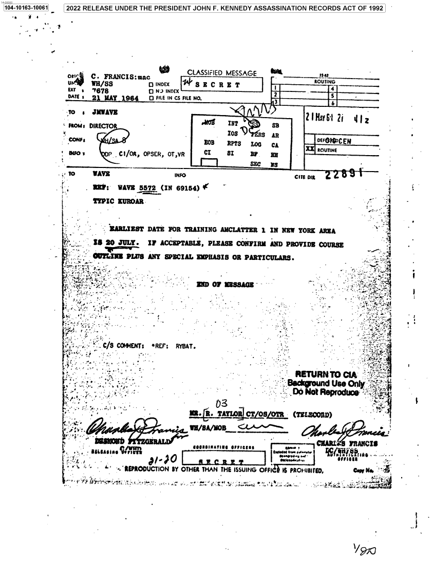 handle is hein.jfk/jfkarch73727 and id is 1 raw text is: 104-10163-10061


2022 RELEASE UNDER THE PRESIDENT JOHN F. KENNEDY ASSASSINATION RECORDS ACT OF 1992


U A
DATE t


                 w
C.e FRANCI8:uiac
mWH/88         E INDEX
7678           0 NJ) INDEX
21 MAY  1964   O FILE IN CS FILE


To  * JMWAVE
FWMou DIRECTOR

CON'
DNFM0      P C I/A, OPSER, OT,VR


TO    WAVE


I?450


LASSIFIED MESSAGE               1!3!
S  B C R E T                   ROUTING
NO.                                    ....


      sg        , L          11  AY .i i
                    SD
         I0S I    S AR
   EOB   RPTS     T.O  C            F4CEN
   CI    $I         8BE    -    Ru~w


                                                           CITE DIR
       UP: WAVE 5572 (IN 69154) I'
       TYPIC  KUROAR


            LARI.-EST DATE FOR TRAINING AMCLATTER  1 IN NW  YORK AREA

r    15 20 JULY    IF ACCEPTABLE, PLEASE CONFIRM  AND PROVIDE COURSE
         PTLJN  PWVB  ANY SPECIAL EMPHASIS OR PARTICULARS.


                               -   ED  01 MSSAGE







  6 C/S COW4ENTt -REF: RYBAT.-


                - - -RETURN TO CIA
                                                            BacgondUse   O


                   -  - Mn. R. TA--R CT  OTR- (TSIECMD)

        f   y  .             *  WN/SA/VOI .

        -                        900101NATINI 01/10111   Apsa .

   4                        O I ,Wn  ua .
              -' EPRODUCTION BY OTHER THAN THE ISSUING OFFI IS PREUR ,   CAs
                       'i''e~fA1'-'yT~~ º :i.'t:`~y-   i   .. M:.r r~f  ..o   .+ 4.. .awa !


*l


S S


