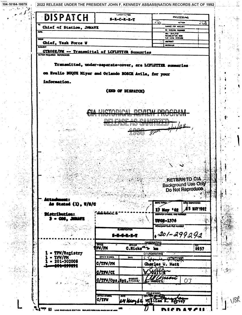 handle is hein.jfk/jfkarch73825 and id is 1 raw text is: 1104-10164-10079  12022 RELEASE UNDER THE PRESIDENT JOHN F. KENNEDY ASSASSINATI.ON.RECORDSACT OF 1992:._-


      i'        'DISPATCH                    8E-C-6-8«T       __________
                Chtef of Statios, .J Uavz                           _


                bief,_Tact   we  V                            _________
                aa   ttl  -   raaita   o                           rWT S ie
           1 .earepw ears-


    Tr~utted, Umdwrsp ate-covw rta IA=  S~!UNWWL

an Iv U@  O    M~w  ia d Ofland. 306CR Avtlaq 9wym

infomatios.


(m or 1DI31ATCR)


'~iU(FX.~ ~ ui~~uOL~UU U U~F~lJ~IIUUUI





                                          13ackgroufld Ube r$.
                                          Do  Not $BeprdA'

staN  (1), .V/s5 AY1g1


(J~*wq.aLA5um~Ost
  -   U'~. V~U~


1   TillN
1 m i 201-302006
   a asi u~!


I Og asm ftun


1


* *.:;~'~-


5444-14N


W 6 9- ZSFom INw, mm W


     OM .Kibe k     k&j   3937
                   =flOfArmG




a TIw   *


     RWVIIAL                               MRS DE


a/Trw    `                a


4A~ 11 ~ *uv.nua IoIVua.. UMMU5ama.u      I) I  I~UCI'hAYIII


4J


-. ASta~
    he'


1'


     I





At











4

    J..


vP

f=


f.I




fit
11%,


L


~1


*10 53 UawlevomallariON euur rrrureuerrrr re


nA901l'...


rrrrr«


r-a-u o-v o           o-v-o-e u' ' 'lydff-aa rr,
   nrrn P Ararr Arm r Annn 7n9?pr


i


t


