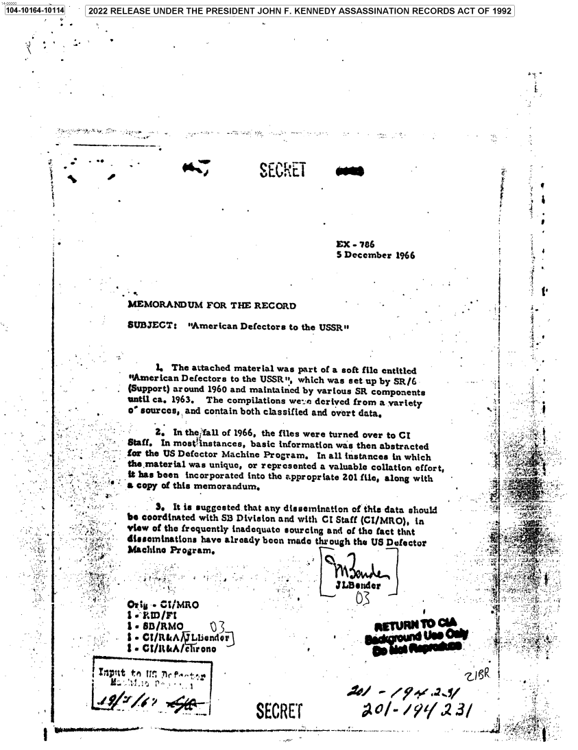handle is hein.jfk/jfkarch73846 and id is 1 raw text is: 104-10164-10114


i.


i
t


EX - 786
5 December  1966


MEMORANDUM FOR THE RECORD

SUBJECT: American Defectors   to the USSR


      1. The attached material was part of a soft file entitled
American Defectors to the USSR , which was set up by SR/6
(Support) around 1960 and maintained by various SR components
until ca. 1963. The compilations we:- derived from a variety
o' sources,. and contain both classified and overt data.

     2.  In the aUll of 1966, the files were turned over to CI
Staff. In most'nstances, basic information was then abstracted
for the US Defector Machine Program. In all instances in which
the.material was unique, or represented a valuable collation effort,
it has been incorporated into the appropriate 201 file, along with
a copy of this memorandum.

     8.  It is suggested that any dissemination of this data should
be coordinated with SB Division and with CI Staff (CI/MRO), in
viw  of the frequently inadequate sourcing and of the fact that
disseminations have already boon made thr ough the US Defector
Machine Pr ogram.


         :n .                           ft/M .4


I .'.D /7?
Y SD/RMO         j
Is CI/.tsA ilsente63
I. GI/RkAc  trono


j1,.           9


0MRNYOc


SECRET


<4


--  t























   i


4


V


a}


.4}


, ,I


I
I


02022 RELEASE UNDER THE PRESIDENT JOHN F. KENNEDY ASSASSINATION RECORDS ACT OF 1992


r
t


vEGIiE  I


3

9
y



