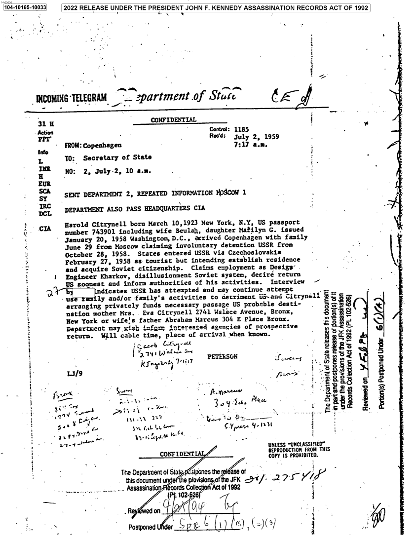 handle is hein.jfk/jfkarch73871 and id is 1 raw text is: 104-10165-10033


2022 RELEASE UNDER THE PRESIDENT JOHN F. KENNEDY ASSASSINATION RECORDS ACT OF 1992


_vpartment.of Stutz


FROM: Copenhagen


CONFIDENTIAL
                Control: 1185
                Reed: July 2, 1959
                      7:17 a.m.


t


TO:  Secretary of State
NO:  2, July -2, 10 a.m.


SENT DEPARTMENT 2, REPEATED INFOL'ATION ?4COW  1

DEPARTMENT AISO PASS HEADQUARTERS CIA


/


0.

C


     Harold Citrynell born March 10,1923 New York, N.Y, US passport
     number 743901 including wife Beulah, daughter Mafilyn G. issued
     January 20, 1958 Washington, D.C., acrived Copenhagen with family
     June 29 from Moscow claiming involuntary detention USSR from
     October 28, 1958.  States entered USSR via Czechoslovakia
     February 27, 1958 as tourist but intending establish residence
     and acquire Soviet citizenship.  Claims employment as Desigv--
     Engineer Kharkov, disillusionment Soviet system, deeire return
     US soonest and inform authorities of his activities.  Interview
a    b       .dicates USSR has attempted and may continue attempt
     use tamily and/or family's activities to detriment US-and Citrynell aci-o
     arranging privately funds necessary passage US probeble desti-   .         &
     nation mother Mrs.  Eva Citrynell 2741 Walace Avenue, Bronx,              o
     New York or wifes  father Abraham Marcus 304 E Place Bronx.
     DepartmentS may _xish j:-Ma: w. iaTsea aencies of prospective         .
     return.  Will  cable time, place of arrival when known.

                                          7PETEISON







                                 Aka                                     .0
              77e*c-


asa e ESSu~ UlctSrED


L

t













s
i


i

i

  I



  e


WNOMIN4G *TELEGRAM


31 H


Action



L


EUR
SC&
SY

DCL


                 CONFI L~rrREPRODUCTION         FROM THI
          CONFIDENT                    COPY IS PRO181TED.

The Department of Stat>  stpones thers  of
this documentu the piovisionsof the JFK -  7
AssassinatIo ecords Collecjiot'Act of 1992
            (  102- 26

 .R  wedon

 Postponed   r


* -   -1<


a









-7


s.


S


A
V


