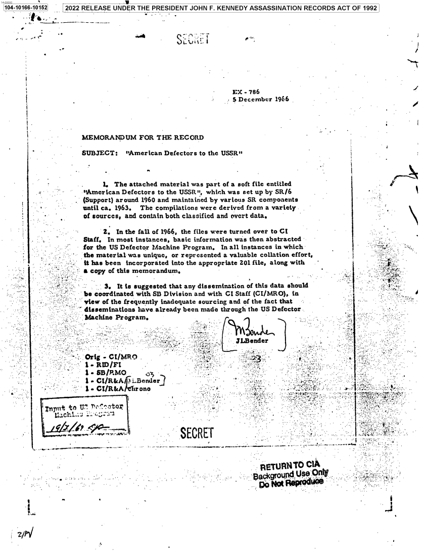 handle is hein.jfk/jfkarch74010 and id is 1 raw text is: 104-10166-10152 2022 RELEASE UNDER THE PRESIDENT JOHN F. KENNEDY ASSASSINATION RECORDS ACT OF 1992


/


                                       EX - 786
                                       5 December  1966




MEMORANDUM FOR THE RECORD

SUBJECT: American Defectors   to the USSR


     1. The attached material was part of a soft file entitled
American Defectors to the USSR, which was set up by SRI6
(Support) around 1960 and maintained by various SR components
until ca. 1963. The compilations were derived from a variety
of sources, and contain both classified and overt data.


               2.  In the fall of 1
          Staff. In most instances
          for the US Defector Mac
          the material was unique
          it has been incorporate
          a copy of this memoran

                3. It is suggested
          be coordinated with SB
          view of the frequently in
          disseminations have alr
          Machine Program.




          Orig - CI/MRO
          1-  RID/FI
          1 - SB/RMO
i          1 - CI/R& A . ..Bender
           S1- CI/Rk&   rono

1npli to Ur    ctor


966, the files were turned over to CI
, basic information was then abstracte
hine Program. In all instances in whic
, or represented a valuable collation ef
d into the appropriate 201 file, along wi
dum.

that any dissemination of this data sho
Division and with CI Staff (CI/MRO), in
iadequate sourcing and of the fact that
eady been made through the US Defector


d-
h
fort,
th-


uld






r.






  }'-


   ti  fJL~ender
- 0y23


                  FRETU1RNTO   CIA


.           -     6o t 1t Rp


TI


.9%.














* v


r


1


1


