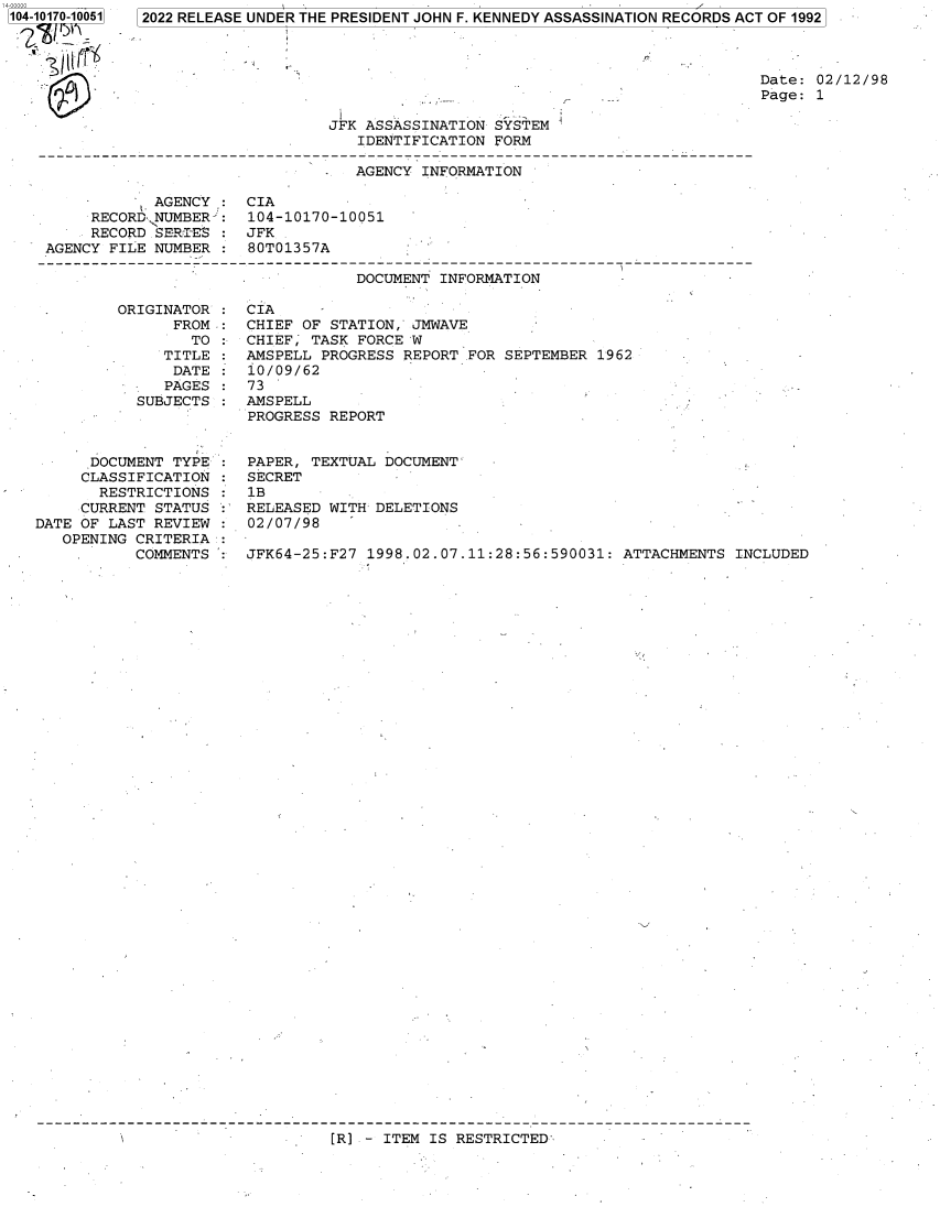 handle is hein.jfk/jfkarch74386 and id is 1 raw text is: 104-10170-10051


2022 RELEASE UNDER THE PRESIDENT JOHN F. KENNEDY ASSASSINATION RECORDS ACT OF 1992


Date: 02/12/98
Page: 1


JFK ASSASSINATION SYSTEM
   IDENTIFICATION FORM


                                  AGENCY INFORMATION

            AGENCY :  CIA
     RECORD NUMBER :  104-10170-10051
     RECORD SERI-ES : JFK
AGENCY FILE NUMBER :  80T01357A

                                  DOCUMENT INFORMATION


         ORIGINATOR  :
               FROM  :
                 TO
              TITLE
              DATE
              PAGES
           SUBJECTS



      DOCUMENT TYPE
      CLASSIFICATION
      RESTRICTIONS
      CURRENT STATUS
DATE OF LAST REVIEW
   OPENING CRITERIA
           COMMENTS  :


CIA
CHIEF OF STATION, JMWAVE
CHIEF; TASK FORCE W
AMSPELL PROGRESS REPORT FOR SEPTEMBER  1962
10/09/62
73
AMSPELL
PROGRESS REPORT


PAPER, TEXTUAL DOCUMENT-
SECRET
1B
RELEASED WITH DELETIONS
02/07/98

JFK64-25:F27 1998.02.07.11:28:56:590031: ATTACHMENTS  INCLUDED


[R] - ITEM IS RESTRICTED-


I


