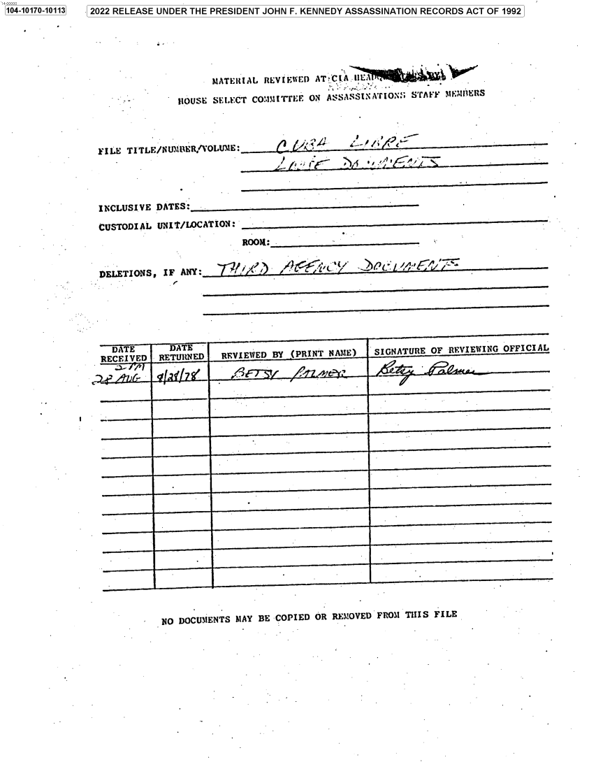handle is hein.jfk/jfkarch74412 and id is 1 raw text is: 2022 RELEASE UNDER THE PRESIDENT JOHN F. KENNEDY ASSASSINATION RECORDS ACT OF 1992


                    MATERIAL REVIEWED ATKCIA IIE

              HOUSE SELECT CO:,ITrrEE ON ASSASSINATIO.; STAff M   ERS




FILE TITLE/NUNIMER/VOLUME:      [ C





INCLUSIVE DATES:

CUSTODIAL  UNIT/LOCATION:
                          ROOK:


DELETIONS,  IF ANY:          )/


  DATE
RECEIVED


  DA E
RETURNED


REVIEWED BY .(PRINT NAME)


SIGNATURE OF REVIEWING OFFICIAL


NO DOCUMENTS MAY BE COPIED OR REMOVED FROM THIS FILE


1104-10170-101131


