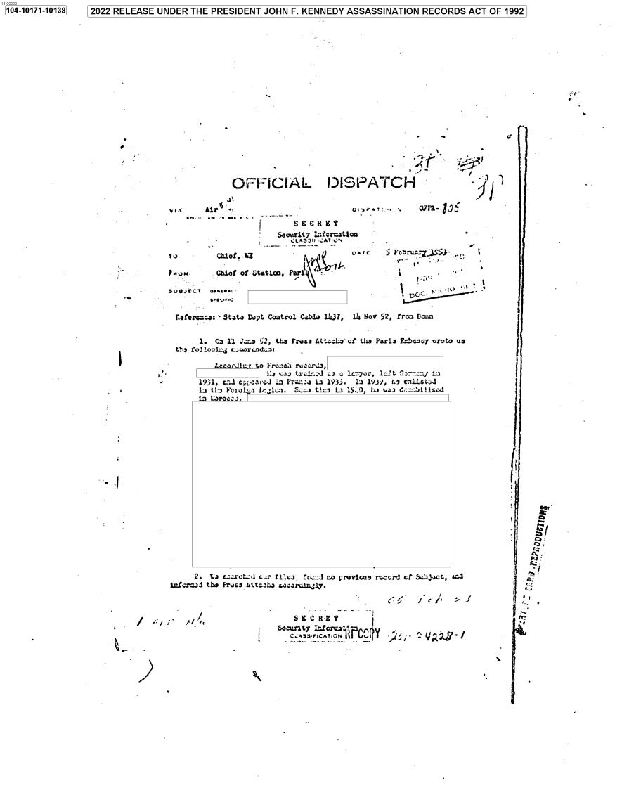 handle is hein.jfk/jfkarch74501 and id is 1 raw text is: 1041011-1138 2022 RELEASE UNDER THE PRESIDENT JOHN F. KENNEDY ASSASSINATION RECORDS ACT OF 1992


al


OFFICIAL DISPATCH


.t 1


ivIX   . A


                      seg


T u       Chlof* %Z

   RNJM;, Chief of Stotiou. Far±*    \

SUO)ECT  GPw1.1


    0 U,.pA.. .                07M~- J

SECRET

LASt3Il ,.AT;.)N


p..1


    flofer~cjt Stato Dept Coetrol Cable 1437,  14i Vol 52, frg Been


         1. O4i 11 Js s 52, tE*~ Proia At'--cta cf UL9 Perin Enb ay uroto us
    C*'a fo2 1oulaj r.or~.nda~



         1931, c_:l ty   arl     Z::..  1933. Ia 1939, t.i c L 4
         isi t1:3 Forol1; lc~ic . S.  ti f:) 19:0, bi 'can.i  ,illad
         L1 loracj.





















I   i *   2. Ca c.:rcL-,l cur filkj. rc:zJ no prwicas. r-ccz'l cf &54ax, &-


S 9C R uT


I


. I


I;

(i

   *6?


             'p.




r2


1104-10171-101381


1                1


