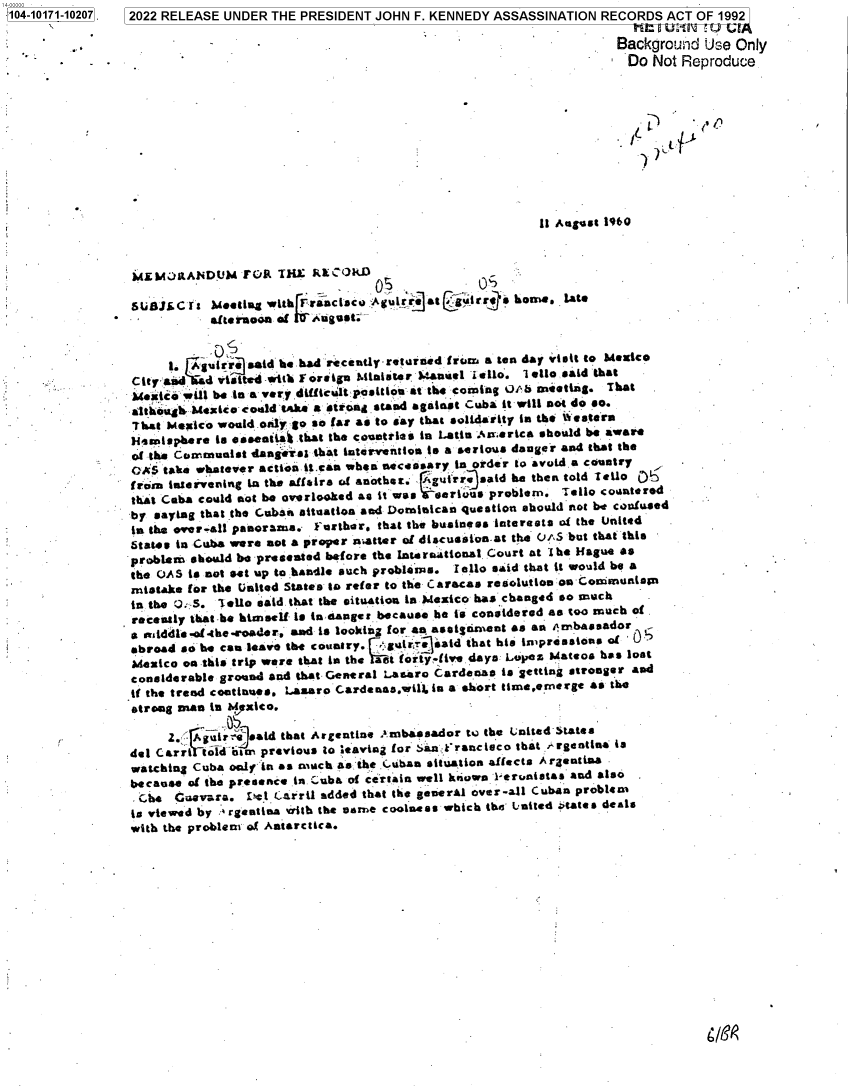 handle is hein.jfk/jfkarch74515 and id is 1 raw text is: 104-10171-10207. 2022 RELEASE UNDER  THE PRESIDENT JOHN  F. KENNEDY ASSASSINATION  RECORDS  ACT OF 1992

                                                                                     Background  Use Only
                                                                                     Do   Not Reproduce










                                                                          11 August 1960



                 MLMORANDUM FOR THE RECORD-

                 SSU5C   It   eetng with rFractiscu ;Agult at gairr~   hornS, late
                 *  - -     afternoon of  Aoges                                         -   -


                      it Aguirre said he bad recently-retarded from a ten day visit to Mexico
                 City'asd  d vi   d w~it F oreign Mitnister Manuel isilo'. Ioll* said that
                 Mxico  will be in a vsrwdifficult position at the coming Ob meetig. That
                 althugh Mexico could 'tke a strond stand against Cuba it will not do so.
                 That Mexico would only go so far as to say that solidarity in the Western
                 Hemisphere  is essenti that the countries in Latin .America should be aware
                 of the Communist dangrsI  that intervention is a serious danger and that the
                 OAS  take whatever actionitean when necessary in order to avoid a country
                 from intervening in the affairs of another: rgulrr said he then told TZeo 0)
                 that Cuba could not be overlooked as it was erivus problem. Tello countered
                 by saying that the Cuban situation and Dominican question should not be confused
                 in the over-all panorama. Further, that the business interests of the United
                 States in Cuba were not a proper natter of discussion-at the 0fS but that this
                 problem should be presented before the International Court at The Hague as
                 the OAS is not set tip to handle such problems. I llo said that it would be a
                 mistake for the United States to refer to the Caracas resolution on Coommuni*nn
                 in the 0.S. Tell: said. that the situation in Mexico has changed so much
                 recently that-he himself is in sanger because he is considered as too much of
                 a middle .oflhe-eOader. and is looking for an assignment as an 4erbassador
                 abroad so he can leave the country. gutr  said that his impressions of
                 Mexico on this trip were that in the last forty-ive. days: Lopez Mateos has lost
                 considerable ground and that General Lasaro Cardenas is getting stronger and
                 if the trend continues. Laaro Cardenas.wilk in a short timeemergt as the
                 strong Dian in a rxico.

                      2.- Agui Yjsatd that Argentine ambassador tW the ;nited-States
                 del Carri told om previous to leaving for Sin-Francieco that rgetina is
                 watching Cuba only in as much as the i.uban situation affects A rgentina
                 because of the presence .in.-Cuba of certain well kinown leronistas and also
                 *he   Cuevara.  .cl Carril added that the general over-all Cuban problem
                 is viewed by :rgentina Frith the same coolness which the- United itates deals
                 with the problem of Antarctica.


