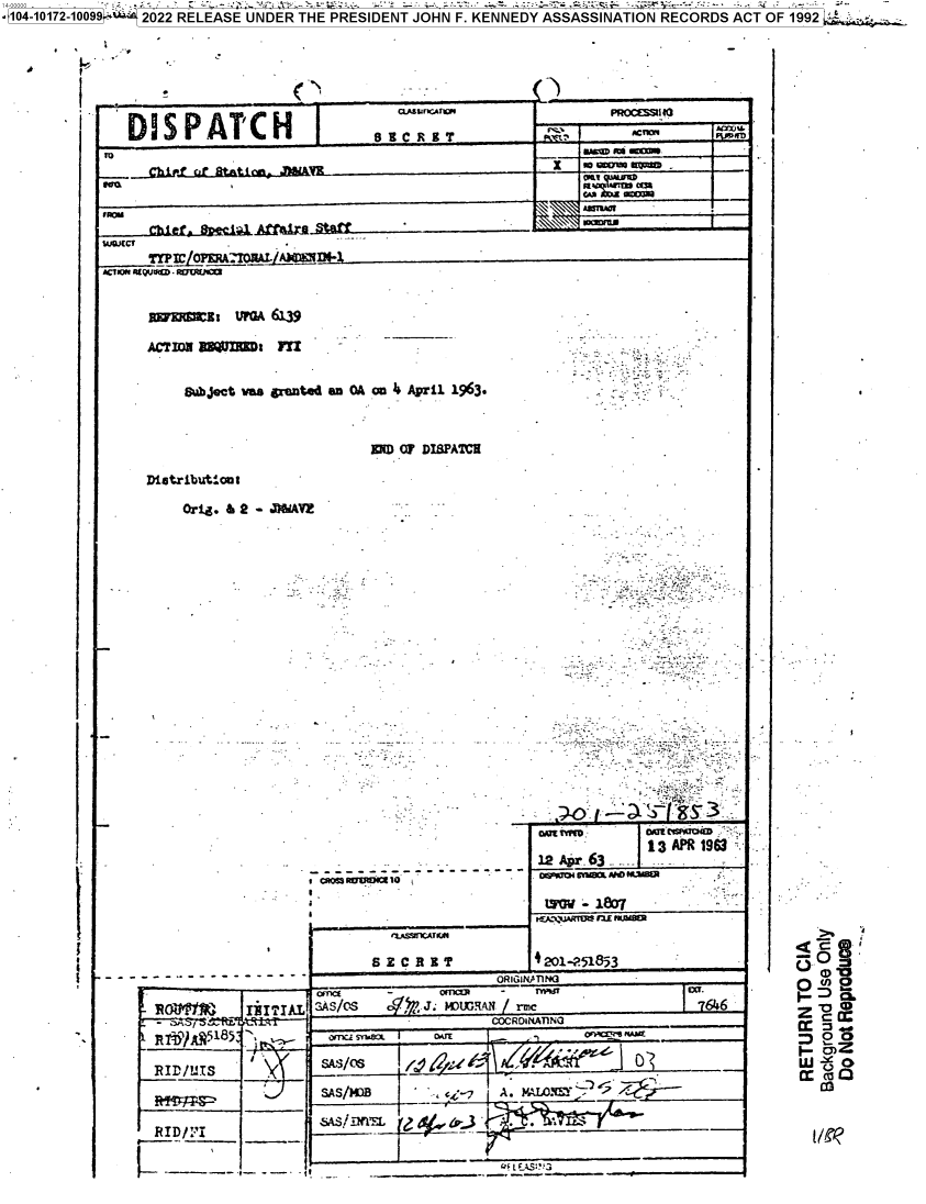 handle is hein.jfk/jfkarch74560 and id is 1 raw text is: 14-000 .   '. _        - - - . :, . .a,.      -         -:; -                                                       . .
  1O0172-1O099: r, 2022 RELEASE UNDER THE PRESIDENT JOHN F. KENNEDY ASSASSINATION RECORDS ACT OF 1992


<9


1


c.~birf cr f tat1~ i n- k                                  or~oKp



   Chief. ~c~.tQj         tf


1uQJcrf


8t u    6139


O  bjet was gxiinted an OA an 4i April 1963.


MW  O7 DISPATCHE


Distributlont

    Ori.  g 9 - JWfAVZ


, «+oss aeo+Ia 1O ---
r      ..


RIEI'LS


III? 1IAL


RIDIFI


8 Z___ C___R___I ___T


-   ------_                            R~NA m


               13 APR 1963
  12 Apr63         '
O' o r  t um nun5

  Loi~i  807


t201-251853


            -    Icma  -    ~
SAS/OS   o   J.  1.VIGaAN rmc


                    CORAna~UA N  ____

om,                                 ___ O    n w


SASMM ~ : A  c * A. 0  2 We;*


  I-
.


@V.0
O 'D



D~o
LUY


7 646


