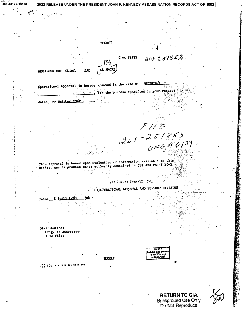 handle is hein.jfk/jfkarch74574 and id is 1 raw text is: 14-00000 '104-10172-10126


.4


SECRET


MMORANDUM FOR: Chief,



Operational. Approval i



dated     Qct6















This Approval is based
orice,  and is grante







Date:_    A*r*'19-6 .3-


                 C No. 87172


SAS                                   -L 040811


s hereby


granted in the case of _ D_ _ _ _ A

for'the purpose specified in: yourrequeat


upon  eva3uation or inforat ion ava lable to this
dunder authority contained in CSI and CSI-F 10-5.,,,





       CI/OPERATIONAL APMOVAL AND SUPPORr DTVISION


Distribution:
   Orig. to Addressee
   1 to Files


'isale


SECRET


Mn


RETURN TO CIA
Background  Use  Only
  Do Not Reproduce


1 2022 RELEASE UNDER THE PRESIDENT  JOHN  F. KENNEDY ASSASSINATION  RECORDS   ACT OF 1992


f.,. 124 Y.. ...1V. ...1H.



