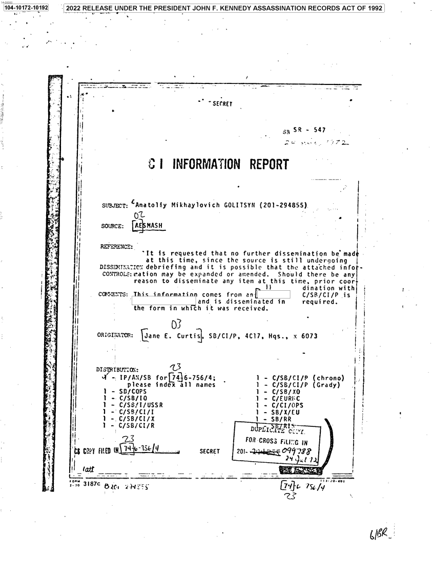 handle is hein.jfk/jfkarch74601 and id is 1 raw text is: 104-10172-10192


-SECRET


                                    SR - 547



C  I  INFORMATION REPORT


SUBJECT: Anatol-iy
        O'
SOURCE: AE MASH


Mikhaylovich GOLITSYN (201-294855)


ii


  rt


  J












  x.













:.4










is


    2II

 I ,af
f~ O -:-


SECRET


  FOR CROSS FILI::G IN
201-         9 ,,
               2 Y  :.  l )________ I


I


'I


  'I

  . I

  I I


  I



  I




llI



I I


II
I,


II
II


II


            It  is requested that no further dissemination be mad-
            at  this time, since the source is still undergoing
 DISS!mTN;IcI'; debriefing and it is possible that the atta'ched info -
 CMMOROLS:ration may be expanded or amended. Should  there be any
         reason to disseminate  any item at this time, prior coor
                                          iI       dination with
 CE:ITS:  This infnrmatinn comes from an           C/SB/C1/P  is
                         and is disseminated in    required.
         the form in which it was received.


ORIGI ATo: cane  E. Curti . S/CI/P,  4C17, Hqs., x 6073



DIS IBUtr0N:       -3                                           I
- IP/AN/SB for[74]6-756/4;              1 - C/SB/CI/P (chrono)  1
        please index all names          1 - C/SB/CI/P (Grady)
  1 - SD/COPS                           1 - C/SB/XO
  1 - C/SB/IO                           .1 - C/EURI;C
  1 - C/SS/I/USSR                       1 - C/CI/OPS
  1 - C/SB/CI/I                         1 - SB/X/EU
  1 -. C/SB/CI/X                        1 - SB/RR
  1 - C/SB/CI/R


7 2022 RELEASE UNDER THE PRESIDENT JOHN F. KENNEDY ASSASSINATION RECORDS ACT OF 1992


