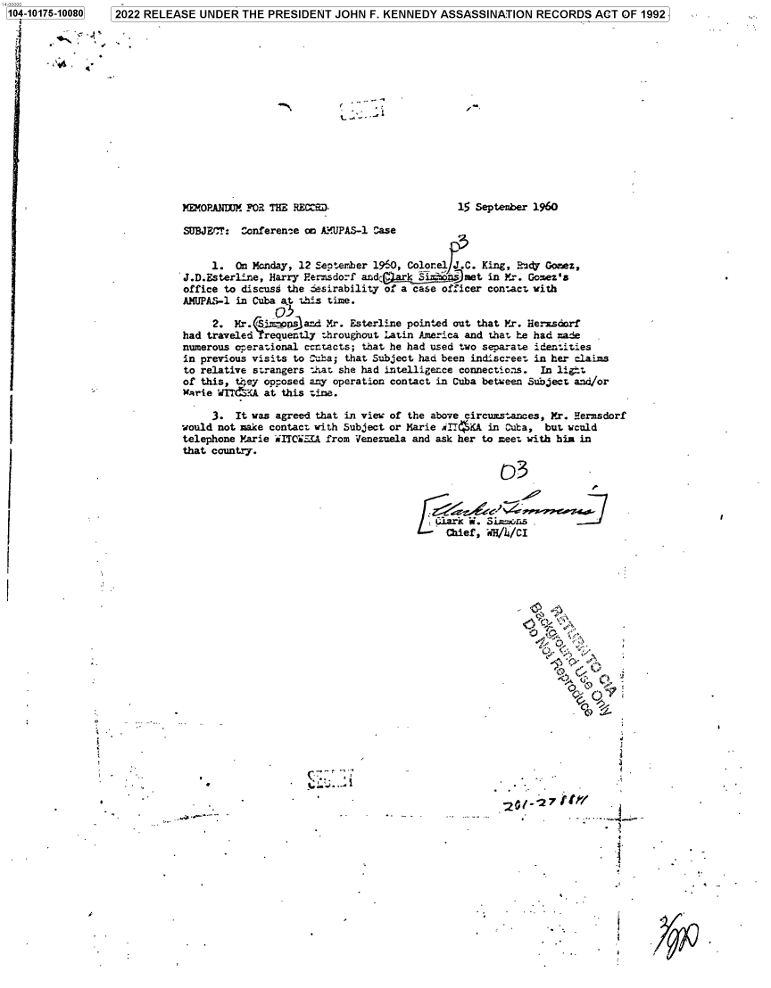 handle is hein.jfk/jfkarch74874 and id is 1 raw text is: 104-10175-10080   2022 RELEASE  UNDER  THE  PRESIDENT  JOHN  F. KENNEDY  ASSASSINATION   RECORDS   ACT OF 1992
















                             MEMOPANDUM FOR THE RECMJ.                      15 September 1960

                             SUBJECT:  Conference on A:UPAS-1 Case


                                  1.  On Monday, 12 September 1960, Colorel J.C. King, R24 Gomez,
                             J.D.Esterline, Harry Hermsdorf andC-met in Mr. Gomez's
                             office to discuss the ;esirability of a case officer contact with
                             AMUPAS-1 in Cuba apt this time.
                                             03
                                  2.  Mr. (Sj . osand Mr. Esterline pointed out that Yr. Herxsdorf
                             had traveled 'reouently throughout Latin America and that he had ade
                             numerous orerational certacts; that he had used two separate identities
                             in previous visits to Cuba; that Subject had been indiscreet in her claims
                             to relative strangers that she had intelligerce connections. In ligrt
                             of this, th;ey opposed any operation contact in Cuba between Subject and/or
                             arie  W{IT&!,A at this tine.

                                  3.  It was agreed that in vies: of the above circumstances, Mr. Hermsdorf
                             would not make contact with Subject or Marie iIT( KA in Cuba, but weuld
                             telephone Marie iITC5I.A from Venezuela and ask her to meet with him in
                             that country.

                                                                                   D3

                                                                                         -0-7






                     I-                                                                 ,


                                                                                       J) C
                                                                            Clark k.. Yi '-n\







                                                                          C   f              c/h/CI









                                               *  ~ .Z.                            20127tr


                                                                '                                   .3


