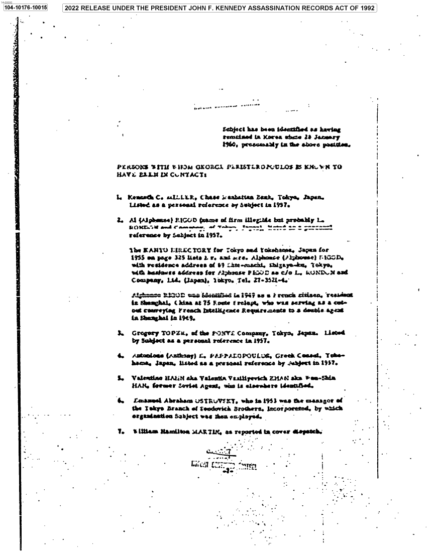 handle is hein.jfk/jfkarch74963 and id is 1 raw text is: 1041016-1015 2022 RELEASE UNDER THE PRESIDENT JOHN F. KENNEDY ASSASSINATION RECORDS ACT OF 1992


SE4tte has beau I4.cUt.4 as 1a rta=
asausd.*d to XAV* a'  It. Z& J&s.ry
Iwo. pencoaurI  lea tae abQo pas*i-


P~tiZO0  *4 TU tMb   GL EOB.CX PLazsTLR0?VULOS SS MX TO
HAVa; L.L3t IX Ci.KIIACTs


to Km.&fs  C. uV..LLLR Chase ie ashatIa is DE. Tokya, hpas..
   Limed as a pez..aal rhfroe to oy sii$ct t LT95.

E. Al pJpbdas4l IGOc  (ar   of lira Ulleg.Ms bat prahay L.






    %A&b bgdaauss a4dxaes tot tlpau5. IM:-DA- as cia L. kuuNTL\  ad
    Compay.  Ltd. (lamj.  lakyo. .ie. Z1.3524-4.'

         '~~~~                 1. °. :5 a'a dL 94 's ircacka ciuisa. reAb
    fit ChJ     Cia at   75 ec F. reW  .%aj* .n sas e ouw a ~ a cot-
    wA ceyinsla Fr ench late~h4cna Regn.uw.Lsts g a d mbla44
    1Ca blbmsb1 La 1949.

3.  Gw   TO P ZK. of the ro XYh C wapas=. Tokyo. Sapsia. L3Icd
    by Sabsc as a pcs eAl racue  1s £957.

4. ,AJtmas   (ahy) . 9S'&.PALOPOVL. Greek Cosda. Tab-
    hae~a Zapan. lst4 as a pcwsa4 rwdesa   by :ae   to 19M?

S.  Valasdia. HM4M~ aka Valeasf^ Va4)yevtck MAR~ sks a a -da


6*   Lwhamus AbrW*sIag uSTR~j?~cT. aku is 14953 sues. Or msaaalot of
    the Tw sky r&ach .E 3moarick tbr e. Jxapoetfd.  by a-4
    egaseg..lo   $aject oa A  e .ipL7,d.       .


To a Wl1aas MAmllow ART& as reported   Is coves ;pk



                   ni i-7  ::  '°TI


1104-10176-100161


I


   Y   .


