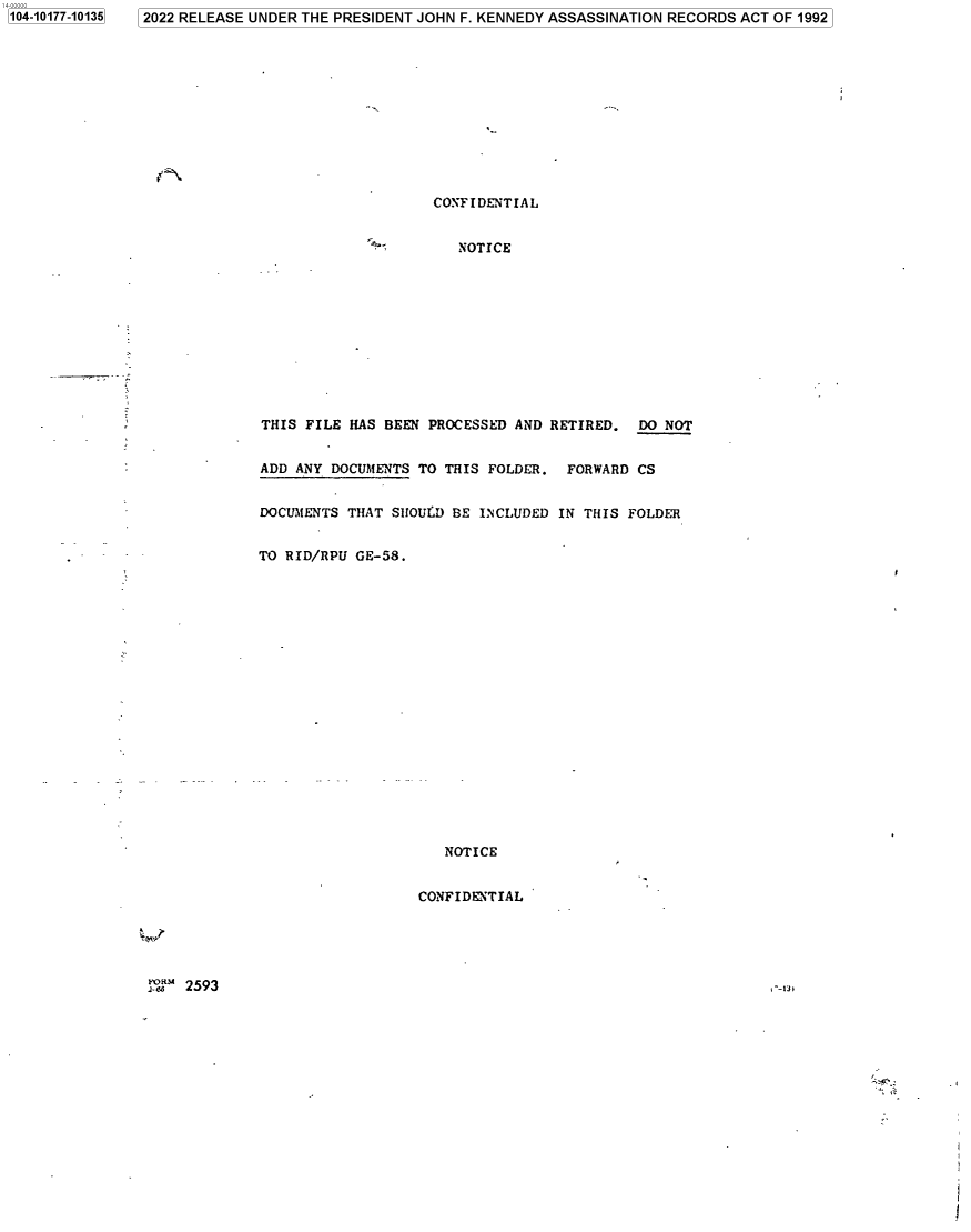 handle is hein.jfk/jfkarch75066 and id is 1 raw text is: 2022 RELEASE UNDER THE PRESIDENT JOHN F. KENNEDY ASSASSINATION RECORDS ACT OF 1992


                    CONFIDENTIAL


                       NOTICE











THIS FILE HAS BEEN  PROCESSED AND RETIRED.  DO NOT


ADD ANY DOCUMENTS TO THIS FOLDER.  FORWARD  CS


DOCUMENTS THAT SHOU.D BE INCLUDED IN THIS FOLDER


TO RID/RPU GE-58.



















                     NOTICE


                  CONFIDENTIAL


2593


1104-10177-101351


, --1m


