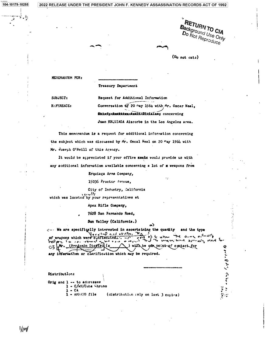 handle is hein.jfk/jfkarch75314 and id is 1 raw text is: 2022 RELEASE  UNDER  THE PRESIDENT  JOHN  F. KENNEDY ASSASSINATION   RECORDS   ACT OF 1992


j                                                                         -A




                                                                            o                 yNc, Us
                                                                              N D  a epro 'ce



                                                                      (Do not datJ)




            EloRAilUM  FR:

                                  Treasury Department


            SUBJECTr              Request for Additional Information

            Ri.FERE)CE:           Conversation tf 20 ay 196L with tr. Oscar Neal,

                                         ----+------- ---+-- --- r- im y concerning

                                  Juan  0.MUIAOA Aiscorbe in the Los Angeles area.


               This memorandum is a request for additional information concerning

           the subject which was discussed by Mr. Oscal Neal on 20 rlay 1961 with

           Hr. Joseph O'Neill of this Arency.

               It would be appreciated if your office auxkx would provide us with

           any additional information available concerning a lot of a weapono from

                              Erquiaga Arms Company,

                              15036 Proctor tvvpnue,

                              City of Industry, california

           which was located by your representatives at

                             Apex Rifle Company,

                             7628 San Fernando Road,

                             Sun Valley (California.)

          1-  We are specifi  11y interested in ascertaining the quartty  and the type
                                 ci { t0      (ii ~ 1. -V 3
           of weapons which wer     iecad     . c-   s                       * ` . U o -

              d   . (ben amin Sto  a) (x         ) w1  be      oit-       tacLor
          any i  ef'ati   or c  rification which may be required.



          Distributlons

          Orig and 1 -- to adiressee                       -
                   1 - C/dI/Cuba Lhrcno
                   1-CA
                   1 - Afl1AN0 file   (distributicn cnly on last 3 copi-s)


/P4


1104-10179-102551


