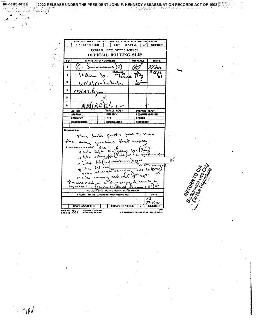 handle is hein.jfk/jfkarch75375 and id is 1 raw text is: 104-10180-10169  2022 RELEASE UNDER THE PRESIDENT  JOHN F. KENNEDY ASSASSINATION  RECORDS  ACT OF 1992



   4. .   *
   r~*


     SENOUY WILL C64CCK V~.ASSIFIC'-ION TOP ADBOTOJ




           OFFIC  iAL ROUTING   SLIP

 TO       NAMC AND ADOE!        INITIALS  DATE
















            ~J..f~~REPLPRE REPL..
   APPROVAL     IIDISPATCH   COMN FL R

   __CONCURRENCE    INFORMATION     NTR


Remark. a


L-4-





     -~ &..we~~4~.~.-*c ;


      FOLD NCRE TO RtETURN TO SENDER
  FROM. NAME. AflORESS ANO PHONE NO.      OAT[



UNCLASSIFfID      CNFIDE.NTIAL      SE(:NFrTI


u 6 4GOCWWm n.U1rmsnct. im--0*41


4.


/


I APR s 237 :1 a F mua`ra


0jFj


