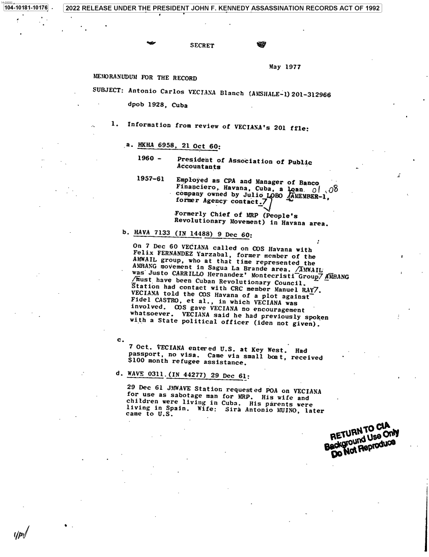 handle is hein.jfk/jfkarch75500 and id is 1 raw text is: 10410181-10176 .


                        SECRET


                                            May 1977
MEMORANUDUM FOR THE RECORD

SUBJECT: Antonio Carlos VECIANA Blanch (AMSHALE-1)201-312966

         dpob 1928, Cuba


     1.  Information from review of VECIANA's 201 file:


        ,a. HKHA 6958, 21 Oct 60:

           1960 -    President of Association of Public
                     Accountants

           1957-61   Employed as CPA and Manager of Banco
                     Financiero,. Havana, Cuba, a  an. o
                     company owned by Julio L0  4MEMBER-1,
                     forner Agency contact.7J

                     Formerly Chief of IMtP (People's
                     Revolutionary Movement) in Havana area.

       b. HAVA 7133  (IN 14488) 9 Dec 60:

          On 7 Dec 60 VECIANA called on COS Havana with
          Felix FERNANDEZ Yarzabal, former member of the
          AMWAIL group, who at that time represented the
          AMBANG movement in Sagua La Brande area. /XMWAIL
          was Justo CARRILLO Hernandez' Montecristi~Group7AIBANG
          /iust have been Cuban Revolutionary Council.
          Station had contact with CRC member Manuel RAY7.
          VECIANA told the COS Havana of a plot against
          Fidel CASTRO, et al., in which VECIANA was
          involved. CS  gave VECIANA no encouragement
          whatsoever. VECIANA said he had previously spoken
          with a State political officer (iden not given).


      c.
         7 Oct.. VECIANA entered U.S. at Key West. Had
         passport, no visa.  Came via small boat, received
         $100 month refugee assistance.

      d. WAVE 0311.(IN 44277) 29 Dec 61:

         29 Dec 61 JMWAVE Station requested POA on VECIANA
         for use as sabotage man for MRP. His wife and
         children were living in Cuba. His parents were
         living in Spain. Wife:  Sira Antonio MUINO, later
         came to U.S.









                                                          EtvAw     soQ'


2022 RELEASE UNDER THE PRESIDENT JOHN F. KENNEDY ASSASSINATION RECORDS ACT OF 1992


