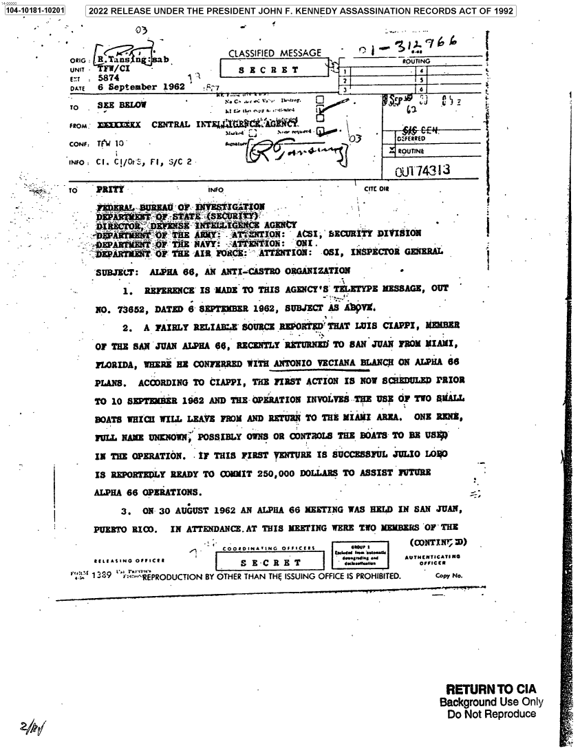 handle is hein.jfk/jfkarch75518 and id is 1 raw text is: 0 2022 RELEASE UNDER THE PRESIDENT JOHN F. KENNEDY ASSASSINATION RECORDS ACT OF 1992


   - 03



ExT  5874
DATE 6 September 1962

TO . SE  BELOW

FROM; XKX      CENTRAL

CONF TINW 10-

INF: CI. CI/OrS, F1, S/C 2


1104-10181-10201


   CLASSIFIED MESSAGE   b ~ q~
                                   ROUTING
 Z   S EC  R ET  14
                        2             S   _____
       ....  . trP OJ r

       3.  L  I a p Tw .n f-. .1
Il'E    ACE -  '0N.3

           acll~l.       Q           74ERR 3


RETURN TO CIA
Background Use Only
Do  Not Reproduce


.i'


TO PRITY               INFO                        CITE Oil


  DMi;Is'('<OK ;DmSE : NTE  ECE I AGENCt
  ;Dr'lul~TE RMY: ATaNTTON: ACSI,' SECURITY DIVISiON
  ,OEPABTMBM-T  TSE NAVY:  ATENTION:  ONI .
  ;DEP ARTZI T OF 1'E AIR F1C :. ATNiNTION: OSI, INSPECTOR GENERAL

  SUBJELT:  ALPHA 66, AN ANTI-CASTRO ORGANIZATION        -

       1.  REFERENCE IS -MADE TO THIS AGENCY'S TELETYPE MESSAGE, OUT

  NO. 73652, DATED 6- SEPTEER  1962, SUBJECT AS AVVX,

       2.  A FAIRLY RELIABI-E SOURCE REPORTED THAT LUIS CIAPPI, $MER

  OF THE SAN JUAN ALPHA 66, RECENTLY RXTURNEJI TO SAN JUAN FROM MIAMI,

  FLORIDA, WHERE HE CONFERRED WITH ANTONIO VECIANA BLANCH ON ALPHA 66
  PLANS.  ACCORDING TO CIAPPI, THE FIRST ACTION IS NOW SCIEDULED PRIOR

  TO 10 SEPIMDER  1962 AND THE OPERATION INVOLVES-THE USE OF TWO A LL

  BOATS WRICiI WILL LEAVE FROM AND RETURN TO THE MIAMI AREA. ONE REN$,

  FULL NAME UNKNOWNp POSSIBLY OWNS OR CONTROLS THE BOATS- TO DR US~f

  IN THE OPERATION.  IF THIS FIRST TENTURE IS SUCCESSFUL JULIO LO$0

  IS REPORTEDLY READY TO OMIT  250,000 DOLLARS TO ASSIST FUTURE
  ALPHA 66 OPERATIONS.

       3.  ON 30 AUGUST 1962 AN ALPHA 66 MEETING WAS HELD IN SAN JUAN,
  PUERTO RICO.  IN ATTENDANCE. AT THIS MEETING WERE TWO MEMBERS OF THE
                      -  COOaINATING OFFICERS   1RO- U IP
  11LIASINO OFFICER                            6-j'siq..  AUTHENTICATING
        & LE IN Off C I S E - C R E T 1.sh.Mnnl.. omc eca
  13:9 REPRODUCTION BY OTHER THAN THE ISSUING OFFICE IS PROHIBITED.  Coo No.


