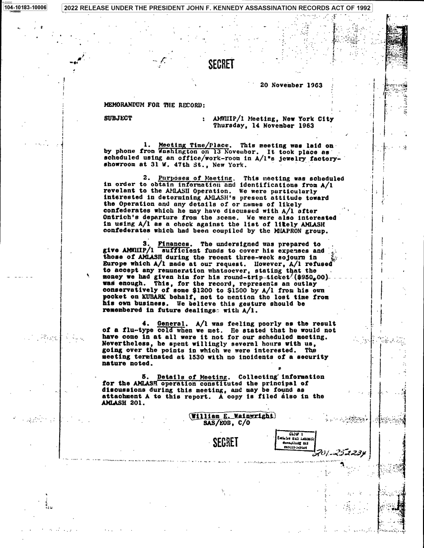 handle is hein.jfk/jfkarch75570 and id is 1 raw text is: 4-00000
104-10183-10006


--4.1*


SECRE


20 November 1963


MEMORANDUM FOR THE RECORD:


SUBJECT


A3WlIP/l Meeting, New York City
Thursday, 14 November 1963


.


SA7Eoe,  C/O


  SECRET


.     -m
Iu1:L2ea : .I
  aLr:w £ s.


p.


i
i
i


             1. Meeting Time/Place.  This meeting was laid on-
  by phone  from Washington on 3 November.  It took place as'
  scheduled  using an office/work-room in A/1s jewelry factory-
  showroom at 31 U. 47th St., New York.

            2.  Purposes of Meeting.  This meeting was scheduled
  in order  to obtain information and identifications from A/1
  revelant to the AMLASH Operation.  We were particularly
  interested  in determining AW ASH's present attitude toward
  the Operation and any details of or names of likely
  confederates which he may have discussed with A/1 after
  Ontrich's departure from the scene.  We were also interested
  in using A/1 as a check against the list of litely AMLAS11
  confederates which had been compiled by the HIAPRON group.

            3.  Finances.  The undersigned was prepared to
  give AMWIP/1   sufficient funds to cover his expenses and
  those of AMIlASH during the recent three-week sojourn in    .
  Europe which A/i made at our request.  However, A/1 refused
  to accept any remuneration whatsoever, stating that the
' money we had given him for his round-tip-ticket-($950*OO)-
  was enough.  This, for the record, represents an outlay
  conservatively of some $1200 to $1500 by A/1 from his own
  pocket on KUDARK behalf, not to mention the lost time from
  his own business.  We believe this gesture should be
  remembered in future dealings: with A/1.

            4.  General.  A/1 was feeling poorly as the result
  of a flu-type cold when we met.  He stated that he would not
  have come in at all were it not for our scheduled meeting.
  Nevertheless, he spent willingly several hours with us,
  going over the points in which we were interested.  The
  meeting terminated at 1530 with no incidents of a security
  nature noted.

            5.  Details of Meeting.  Collecting'information
  for the AMLASR operation const tuted the principal of
  disoussions during this meeting, and may be found as
  attachment A to this report.  A copy is filed Also in the
  AMLASH 201.


      A






I-




   I


32022 RELEASE UNDER THE PRESIDENT JOHN F. KENNEDY ASSASSINATION RECORDS ACT OF 1992


                           I


ET          -.


I  * 















:1 .f


