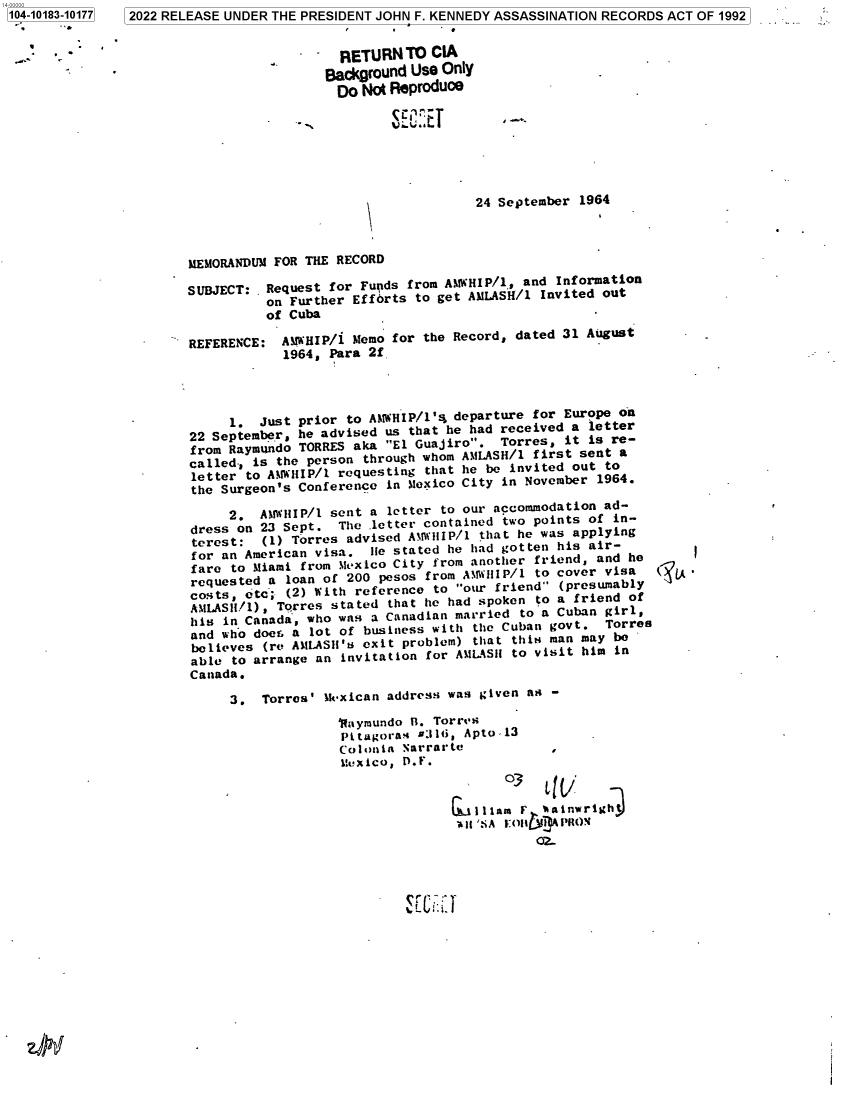 handle is hein.jfk/jfkarch75646 and id is 1 raw text is: 104-10183-10177


                   RETURN'TO   CIA
                   Background Use Only
                   Do Not Reproduce







                                     24 September 1964



MEMORANDUM FOR THE RECORD

SUBJECT:  Request I or Fupids from AAMHIP/l., and Information
          on Further Effbrts to get AMLASH/1 Invited out
          of Cuba

REFERENCE:  AMWHIP/i Memo for the Record, dated 31 August
            1964, Para 2f




     1.  Just prior to AMWHIP/1's departure for Europe on
22 September, he advised us that he had received a letter
from Raymundo TORRES aka El Guajiro.  Torres, it is re-
called., is the person through whom AMLASH/1 first sent a
letter to  AMHIP/1 requesting that he be invited out to
the Surgeon's Conference in Mexico City in November 1964.

     2.  AMWIIIP/l sent a letter to our accommodation ad-
dress on 23 Sept.  The .letter contained two points of in-
terest:  (1) Torres advised AMWIIIP/1 that he was applying
for an American visa.  Ile stated he had gotten his air-
fare  to Miami from Mexico City from another friend, and he
requested a  loan of 200 pesos fromAMIIIP/i to cover visa
costs,  tc , (2)Wt   eeec       o u    red   (presumably
AMLAS11/), Torres stated  that he had spoken to a friend of
his  in Canada, who was a Canadian married to a Cuban girl,
and who doers a lot of business with the Cuban govt. Torres
believes  (re AMLASH's exit problem) that this man may be
able  to arrange an invitation for AMLASII to visit him in
Canada.

     3.  Torres' IkMxican address was given as -
                   1aymundo R. Torres
                   Pi tagoras 9:116, Apto -13
                   Colonia Narrarte           ,
                   Mexico, D.F.
                                        03     l

                                   111illam F *aNinwrl~tj


32022 RELEASE UNDER THE PRESIDENT JOHN F. KENNEDY ASSASSINATION RECORDS ACT OF 1992


