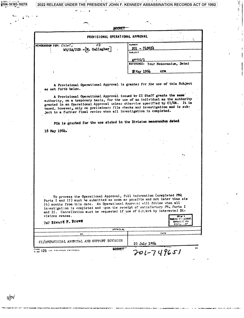handle is hein.jfk/jfkarch75711 and id is 1 raw text is: 104-10183-10279   2022 RELEASE  UNDER  THE  PRESIDENT  JOHN  F. KENNEDY  ASSASSINATION   RECORDS   ACT OF 1992








                                            PROVISIONAL OPERATIONAL APPROVAL

                 MEMORANDUM FOR: Chief, -       03                '[
                               WH/SA/IOS. -(. Gallagher]           201 - 7j961


                                                                 REFERENCE: Your Memorandum, Dated

                                                                   I ]By 1964     czu


                          A  Provisional Operational Approval is granted for the use of this Subject
                      as set forth below.

                          A  Provisional Operational Approval issued by CI Staff grants the saie
                      authority, on a temporary basis, for the use of an individual as the authority
                      granted in an Operational Approval unless otherwise specified by CI/OA. It is
                      based, however, only on preliminary file checks and investigation and is sub-
                      ject to a further final review when all investigation is completed.


                           POA is granted for the use stated in the Division memorandum dated.

                      18 May 1964.

















                          To process the Operational Approval, full information (completed PRQ
                     Parts I and II) must he submitted as soon as possible and not later than six
                     (6) months from this date.  An Operational Appro-:ni will follow when all
                     investigation is completed and  ipon the receipt of satisfactory P.: Parts I
                     and II.  Cancellation must be requested if use of Sect   by interested Di-
                     visions ceases.

                     %/   dwar d   . Front!
                                                         APPPOV AL


                   CI/oPERATIC:7AL, APPCIAL A'ND SUPFCRT DIVISION   -0Jly16

                 ..125     '*..                                       1-q.'-'


-w.---. ...--w.-   ~-~.n-..,-.---w -rwrw-- ~  ...        r~ -  - .-s---   - - - - -  ~        --  -  . -~



