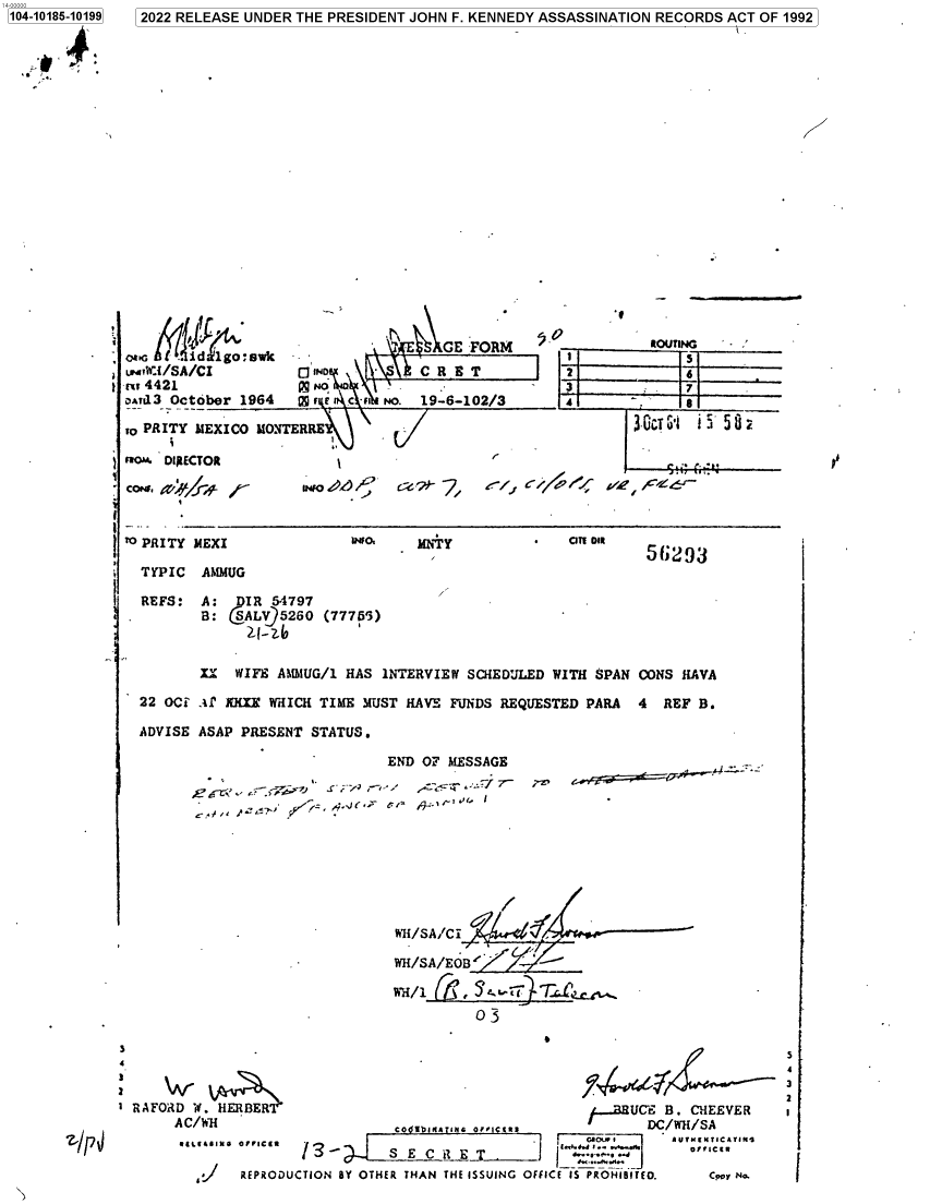 handle is hein.jfk/jfkarch75938 and id is 1 raw text is: 1 2022 RELEASE UNDER THE PRESIDENT JOHN F. KENNEDY ASSASSINATION RECORDS ACT OF 1992


         ' '    G FORM 50
LTwI/SA/CI    0114D    CRE   T2
-Er 4421N         o1+13


DaTd 3 0

10 PRIT'


cor. DI



TO PRIT~


TYPIC

REFS:






22 OCE

ADVISE


ROUTING
   5
   6
   7


ctober 1964 tEs Ac-ifiNO. 19-6-102/3 4        g

Y MEXICO M0NTERRE\~ r/     G.ciT u1 3'5 S 2

LECTOR




Y MEXI          u1lO  MNiyOTDI


AMMUG

A:  IR 54797
B: SALV95260 (77755)


06293'J


.U WIFE AMMUG/1 HAS iNTERVIEW SCHEDULED WITH $PAN CONS HAVA

.-i mX WHICH TIME MUST HAVE FUNDS REQUESTED PARA 4 REF B.

ASAP PRESENT STATUS.


             END OF MESSAGE


& a''*  A E. .


;-~,


                         H/SA/CI

                         WH/SA/EOB


                                 03





T RAFORD W. HERBER                             UCE B. CHEEVER
     AC/WH               co ,,,,INo, ,,.c[,      DC/WH/SA
                as0Lox er esAvUN[NICAVING
                l   ' Y    E C THE T ,
         . REPRODUCTION BY OTHER THAN THE ISSUING OF$ICE IS PROHiB9TEO.  Cpoir N.


5
4
3
2


'I


1104-10186-10199


