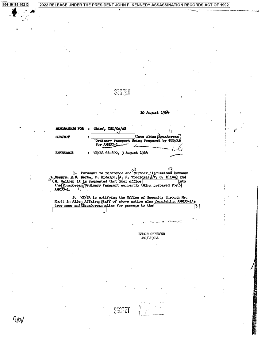 handle is hein.jfk/jfkarch75952 and id is 1 raw text is: 104-10185-10213


2022 RELEASE  UNDER  THE PRESIDENT  JOHN  F. KENNEDY  ASSASSINATION   RECORDS   ACT OF 1992


c-.-


20 August 19-


:  Chief, TgD/OA/AB

                       into Alis (uad4oxeenD
   Ordinary Psseport    ing Prepared by 'ZSD/AB
   fbr a    ;,_.

   WHI/s 64i-620, 3 August 1964~


'


                                           03           03
          1.  Pursuant to referem'e and fuxRtter di ansions betvaen
meKasru.   .   Kerbe, B. Eida3.go, A~. A. rio    TC.li        ta
Cii. lWel kS , it is r~equested th*e r o offie t
       theEoadoen  OrinryPassport curently bl    prepare  for 5

          2.  $M/3A is notifying the Office or Security through ter.
 1Qwtt in Alien AffairikiStaff or aboveu action a3.so ishing AJ6OG-1's
 true nme       rw~oen~e1e fnr pas*me to tbo                         3 I


MUCE  CBIFlYi


I


'L :.7C


.


