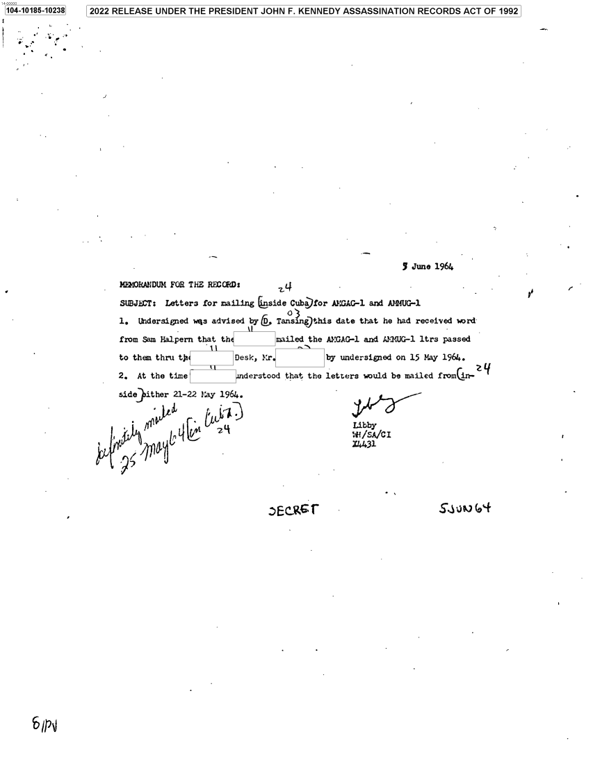 handle is hein.jfk/jfkarch75975 and id is 1 raw text is: 2022 RELEASE  UNDER THE  PRESIDENT JOHN  F. KENNEDY ASSASSINATION  RECORDS   ACT OF 1992


                                                          5 June 1964

3EMORANDU)I FOR THE EGRD:

SUBJ  T:  Letters for mailing 6side Cuba)for AMGAG-1 and A14IUG-1

1.  Undersigned wqs advised byC Tansangthis  date that he had received word

from Sam Halpern that th        mailed the AMGAG-1 and JM/UG-1 ltrs passed

to them thru tja        Desk, l4r          by undersigned on 15 May 1964.

2.  At the time           derstood that the letters would be mailed from in-

side9ither 21-22 May 1964.


                                                A/CIy
                                                f /SA/C I


9i


blp'J


1104-10185-10238


