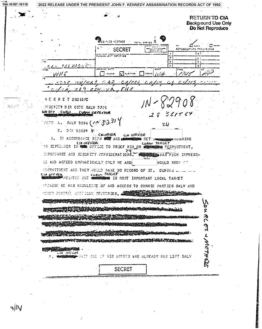 handle is hein.jfk/jfkarch76383 and id is 1 raw text is: 104-10187-10110 2022 RELEASE UNDER THE PRESIDENT JOHN F. KENNEDY ASSASSINATION RECORDS ACT OF 1992



                                                                                 Background Use  Only
                                                                                 Do   Not Reproduce




                            S.~ j(                 SECRET     C..__    I   RC r OUCT i'O -{ hf1 iTlO

                            11,.,.~~_                                _ .iSi C_ _ _ _ _ tw
                   ______ Val


                       ~ILLL~Z17'


-s E C R I:  S2~

P-IC:7Y  PIS -CITE SALV 5Z t



   S . f,.    5s9       A~~~L

                           t~a~f   GA oCEZ
   i.  IN ACCORDA °CE R S  fANDeWVRI           E              N
   CI SPT        iRIE               HI ON        TARGET-
   '..P:.   RIN.    0  ;,  TO BIFHVO                 PrCRL'IT',ENT,

            ADSECURIT Y - ONSIDERATI0NS.           WAS PLUCH IMPRESS-

 :AND AC?EED E`IFHAT ICALL ONLY HE AND            WOULD KNO'

 r:-R 4T<<FENT AND TH!EY,ikC.   NiAXE NO RECORD OF IT.  DURING
    GtA   C£ Cud.  TAKGEr
          ;~T:i2 OUT  dW      IS MO -T IMPORTANT LOCAL TARCET
   :-'u HE HAS XNJ'LEDC: .05 AND ACCESS TO COMMIE PARTIES SALV AND



                ~ ~ 1.ji -


5.


    HIS ACT 7  WHO ALR~EADY' VAS LETT SALV


I        ECET_


,


