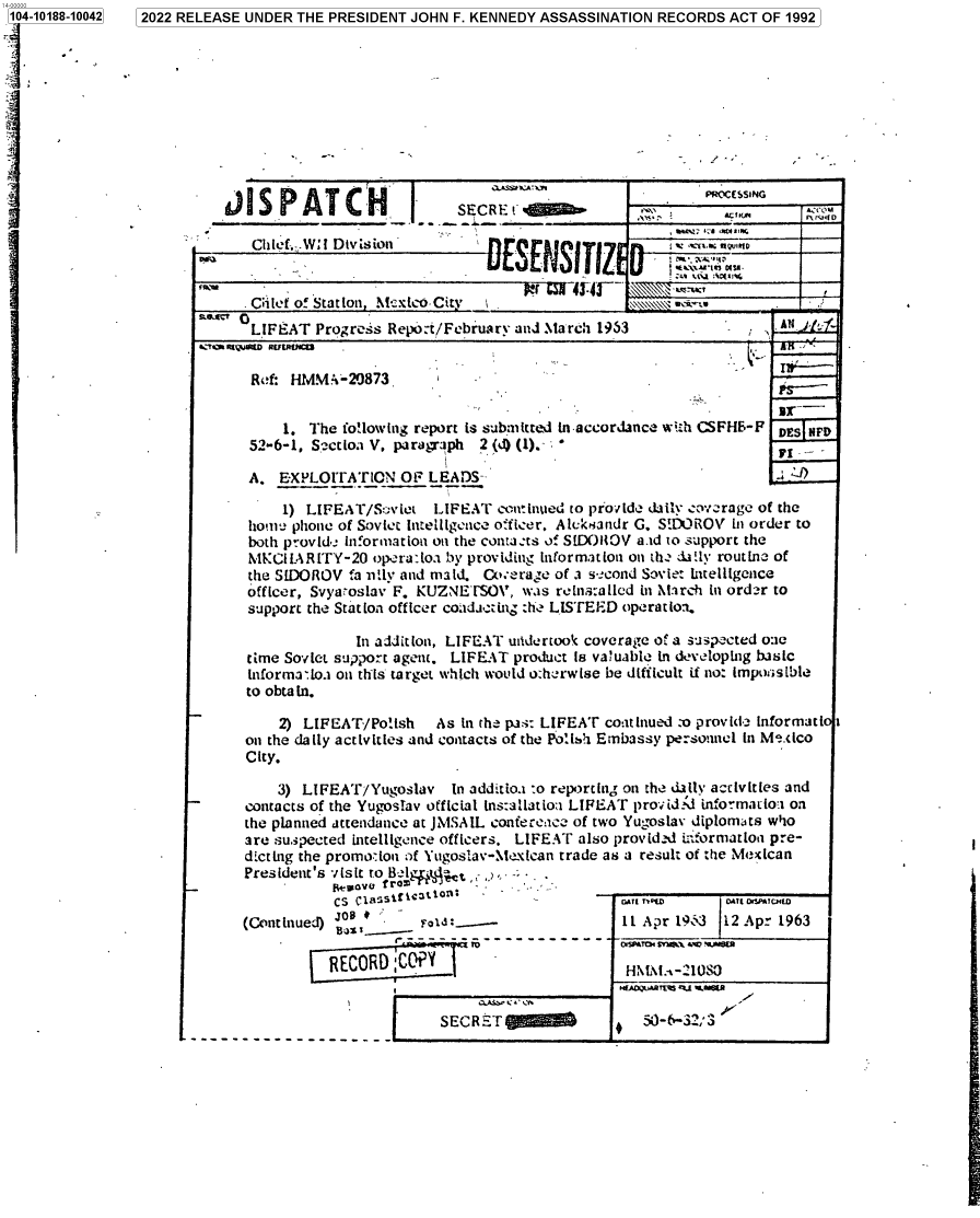 handle is hein.jfk/jfkarch76468 and id is 1 raw text is: 104-10188-10042











fI


2022 RELEASE UNDER THE PRESIDENT JOHN F. KENNEDY ASSASSINATION RECORDS ACT OF 1992









                                                                    PRIOCESG
          dI  S PAT CH           I       7ss__
                   SSE:CRE:t


                                                        _ _...a:i.

             Chief of Station, Mcdco City I                                  -
             LIFEAT  Progress Repo:t/February and March 1953                 A
       &  R1QUaZD RUER$M: -i

             Ref: HMMA-20873                                              V  I,-
                                                                             PS-
                 1. The following report is submitted in-accordance with CSFHB-F DES NF
             52-6-1. Szctio.i V. paragraph 2 (d) (1).- , 

             A.  ExPLOITATION  OF  LEADS                                      -)

                 1) LIFEAT/Sviet   LIFEAT  continued to provide daily cov-rage of the
             home phone of Soviet Intelligence officer, Alcktandr G. SND)ROV in order to
             both provid information on the contaats of S[DOIOV a.id to support the
             MICIKLARITY-20 opera:ioa by providing information on the ci!ly routine of
             the SIDOROV fa nily and maid. Coverage of a s-_cond Soviet lntelligence
             officer, Svyaoslav F. KUZNETSOV, was reins:allcd in March in order to
             support the Station officer cotadacting :h LISTEED operatio-n.

                          In addition, LIFEAT uadertook coverage of a suspected one
             time Soviet support agent. LIFEAT product is vatuabie In developing busic
             informatioa on this target which would o:herwise be difficult if no: impou;sble
             to obta in.

                 2) LIFEAT/Polish   As In the pas: LIFEAT continued o provide informati 1
             on the daily activities and contacts of the Polh Embassy personnel in Me.xico
             City.

                3) LIFEAT/Yugoslav   In additioa :o reportng on the dally activities and
             contacts of the Yugoslav official ins:allatioa LIFEAT provided informauloa on
             the planned attendance at JMSAIL confereace of two Yugoslav diplomats who
             are suspected intelligence officers. LIFEAT also provid-d iformation pre-
             dicting the promo:ion of Yugoslav-Mexican trade as a result of the Mexican
             President's visit to &egIlec
                         CS cassification:                 i VE         na~ct
            (Continued) B:---I- Apr 19o3                              12 Apr 1963

                       RECORD;CoY1                        HNM\tL--21080


                                    SECR 5T   , a5-6-32;3


