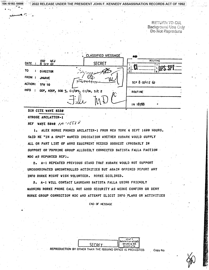 handle is hein.jfk/jfkarch76519 and id is 1 raw text is: 104-10192-10099 2022 RELEASE UNDER THE PRESIDENT JOHN F. KENNEDY ASSASSINATION RECORDS ACT OF 1992







                                                                            Do Not Reproduj


        002  WCJ
DATE :  R 'rp A


TO

FROM

ACTION:
INFO


D IRECTR

J14IAVE

TFW 10
DDP, ADOP,


CLASSIFIED MESSAGE

    SECRET


            - ~
            S* ,


SOD 5, CI/OPS, CI/OA, S/C 2


        5AOL/     '4VD


      * ROUTING
-4 ISzSPrz


SEP 8 0241Z 62

ROUTINE


IN 18788


DIR CITE WAVE  8330

GYROSE AMCLATTER-1              -

REF  WAVE  8040 //

    1. ALEX RORKE  PHONED AMCLATTER-1 FROM NEW YORK 6 SEPT 1600 HOURS.
SAID HE IN A  SPOT WANTED INDICATION WHETHER KUBARK WOULD SUPPLY

ALL OR PART LIST OF  ARMS EQUIPMENT NEEDED SOONEST (PROBABLY IN

SUPPORT OR'PBPRIME GROUP  ALLEGEDLY CONNECTED BATISTA FALLA FACTION

MDC AS REPORTED REF;.

   2.  A-1 REPEATED PREVIOUS  STAND THAT.KUBARK WOULD NOT SUPPORT

UNCOORDINATED UNCONTROLLED ACTIVITIES. BUT AGAIN OFFERED REPORT ANY

INFO RORKE MIGHT WISH VOLUNTEER.  RORKE-DECLINED.
   3.  A-1 WILL. CONTACT LAUREANO BATISTA FALLA USING FRIENDLY

WARNING RORKE PHONE CALL NOT GOOD SECURITY AS WEDGE CONFIRM  OR DENY

RORKE GROUP CONNECTION MDC AND ATTEMPT ELICIT  INFO PLANS OR ACTIVITIES

                                END OF ESSAGE











            REPRODUCTION BY OTHER THAN THE ISSUING OFFICE IS PROHSITED.  Copy No.


