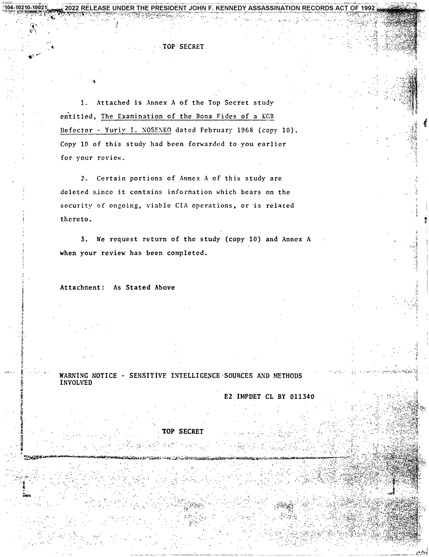 handle is hein.jfk/jfkarch76732 and id is 1 raw text is: 104-10210-10021. 2022 RELEASE UNDER THE PRESIDENT JOHN F. KENNEDY ASSASSINATION RECORDS ACT OF 1992




                                       TOP SECRET







                   1.  Attached is Annex A of the Top Secret study

              entitled, The Examination of the Bona Fides of a KGB

              Defector - Yuriy I. NOSENKO dated February 1968  (copy 10).

              Copy 10 of this study had been forwarded to you earlier

              for your review.


                   2'. Certain portions of Annex A of this study are

              deleted s.ince it contains inforimation which bears on the

              security of ongoing, viable CIA operations, or is related

              thereto.

                   3.  We request return of the study (copy 10) and Annex A

              when your review has been completed.




              Attachment:  As Stated Above











              WARNING NOTICE - SENSITIVE INTELLIGENCE SOURCES AND METHODS
              INVOLVED

                                                      E2 IMPDET CL BY 011340




                                       TOP SECRET..........          .~'
                                                                                        '     A,,:


         * :


