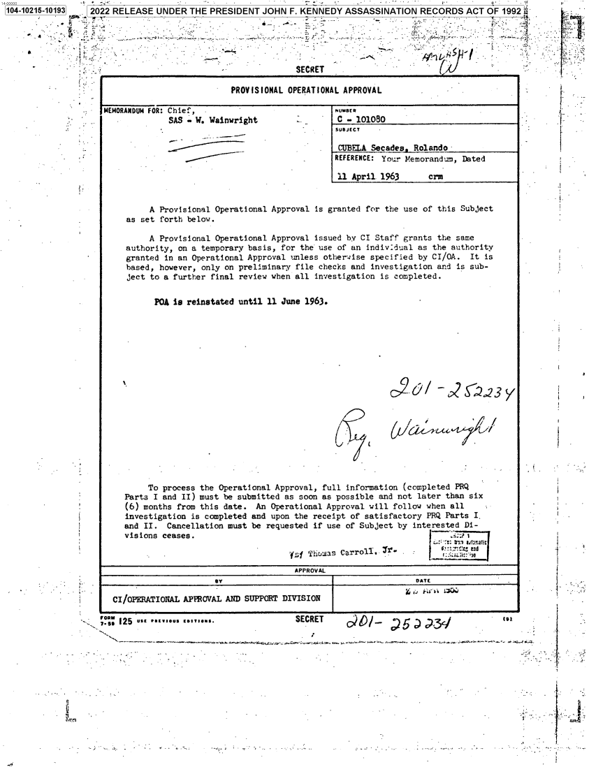handle is hein.jfk/jfkarch76916 and id is 1 raw text is: 104-10215-10193   2022 RELEASE  UNDER  THE PRESIDENT  JOHN  F. KENNEDY  ASSASSINATION   RECORDS  ACT  OF 1992






                                              -              SECRET                                    .

                  -                             PROVISIONAL OPERATIONAL APPROVAL                              .


MEMORANDUM FOR:


Chief,
SAS - W. Wainwright


MUMBER
C  - 101080
SUBJECT


CUBELA  Secades. Rolando
REFERENCE: Your lMemorandum, Dated

11  April 1963      crm


     A Provisional Operational Approval is granted for the use of this Subject
as set forth below.

     A Provisional Operational Approval issued by CI Staff grants the same
authority, on a temporary basis, for the use of an individual as the authority
granted in an Operational Approval unless other-ise specified by CI/QA.  It is
based, however, only on preliminary file checks and investigation and is sub-
ject to a further final review when all investigation is completed.


      POA is reinstated until 11 June 1963.


o2   c2 /-   c2 3 y



         _ % /


       To  process the Operational Approval, full information (completed PRQ
   Parts I and II) must be submitted as soon as possible and not later than six
   (6) months from this date. An Operational Approval will follow when  all
   investigation is completed and upon the receipt of satisfactory PRQ Parts I,
   and II.  Cancellation must be requested if use of Subject by interested Di-
   visions ceases.                                                 I    .::r 1

                                      ' f; Tihoas CarroiT,           :::,i:s
                                      APPROVAL
                      BY                                        DATE

CI/OPERATIONAL APPROVAL AND SUPPORT DIVISION


;.s: I25 UEPIIU


SECRET       10!-      r


2r:


I`.I

I.-  -


{

r


f

I
`
}


li


'.


,


. \


