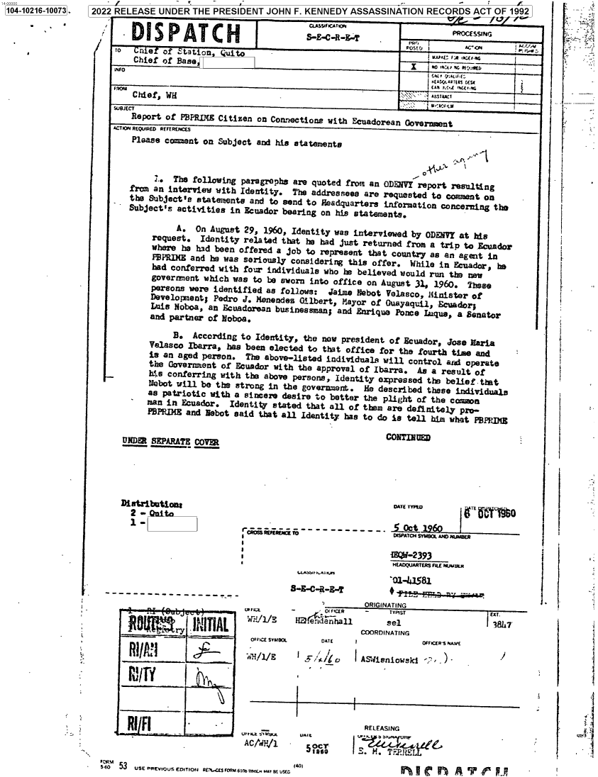 handle is hein.jfk/jfkarch76993 and id is 1 raw text is: 7 2022 RELEASE UNDER   THE PRESIDENT   JOHN  F. KENNEDY  ASSASSINATION   RECORDS   ACT  OF 1992


DISPATCH


CC.ASYWICiTpE


1'


SUBECT
    Report of  PBPRLNE Citizen on Connections with  Ecuadorean
ACTION REQUIRED REFERENCCES
    Please coment  on  Subject and his statements


r,.:1.


      '.. The following paragraphs  are quoted frm  an ODENIY  report resulting
froa an interview  with Identity.  The  addreanees are requested  to comment on
the   ubject's vtatements and to send to  Headquarters information  concerning the
bject's   activities  in Ecuador bearing  on his etatemaents.

          A.  On  August 29, 1960, Identity was  interviewed by ODEMYY  at his
     request.  Identity  related that he had  just returned fron a trip  to Ecuador
     wbmE  ha  had been offered a job to represent  that country as an  agent in
     PBPRIE  atd  h   swas seriously considering this offer. While in Ecuador,  he
     had conferred with  four individuals who be  believed would run the new
     goveroment which was  to be sworn into office  on August 31, 1960.  These
     persons were identified  as follows:  Jaime   ebot Velasco, iMinister of
     Developasot; Pedro  J. Meneuden Gilbert, ?iayor of Guayaqui  l cuadolr;
     Luis Noboa, an Ecuadorean  businessman; and Enrique  Ponce Lq, a Senator
     and partner of Noboa.

          B.  According to Identity,  the now president of Ecuador,  Jose Earia
    Velasco  Ibarra, has been elected  to that office for the  fourth tine and
    is an  aged person.  The above-listed  individuals will  control and operate
    the  Government of Ecuador with  the approval of Ibarra.  As  a result of
    h;.e conferring with the above persons,  Identity expressed  the belief that
    Nobot  will be the strong in the government.   He described  those individuals
    as patriotic  with a sincere desire to better  the plight of the  cma~on
    man in Ecuador.   Identity stated that all  of ther are definitely  pro-
    PBPRIMg and  Nebot said that all Identity  has to do is toll him what roPJNS


CONTINUED


IINDERt SEPARATE, COVFR


Distribation

  1-


                             DATE TYFW          ii 7 yD

toRn   m--'                  IPA o S MO L £110e AMD FMBA


LLcabb4:r n,r

B-S-C-R-.


,^IIA


I&º-2393
HEADQ~UARTERS fIEl MA~e..

'O1-1581


                         ORIGINATING
          F- 'ifCER       -    TYPIST                EXT.
i+1/E     HrBednhall          eel                    38L7
                         COORDINATING


OFFICE SYMBOL


DATE   I


'ai~/E  I    'I:%6


I


IASWisniouskj  < -..)-


I


            RELEASING

5 ° o       . M. T 1 iRT  e


SfON 53 USE PREVig 0 ETIorJ RfeS~L rckiv 6I: fl¢ wIY  t 1C U 1401


S-R-C-R-R-T


RI/Fl


  iit

.  .


|


to  Cnje   o  .tation   ui
    Chief of  Base
do

    Chief, WH


L


1104-10216-100731 


          PROCfSSING
ROSTEj I     5c         :rct.
   I     t' r~ u.E-a,
     Lair rj:4.r&d 1.

   Govern etS Ef


!: = _ ;
Y'


` ''


1


OFFiCER-S A7/E


T


urrrtz .itryu
AcJ`aN,/i


