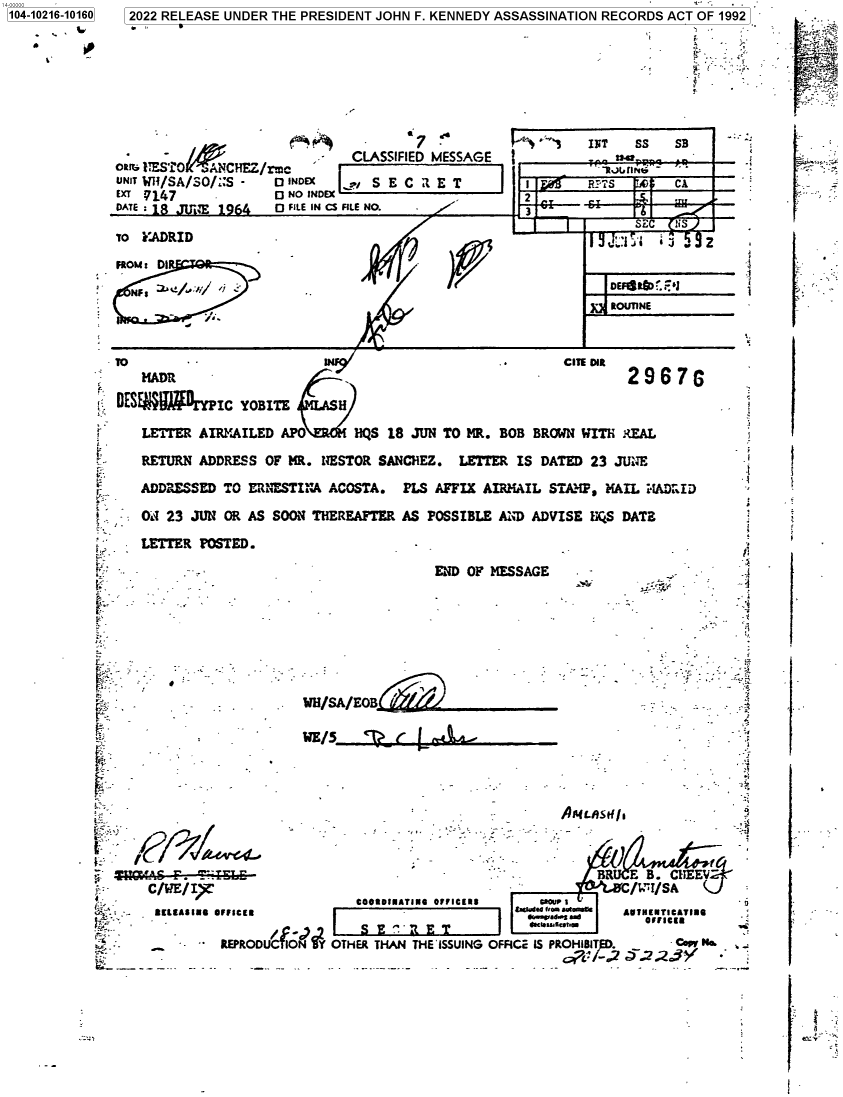 handle is hein.jfk/jfkarch77022 and id is 1 raw text is: 104-10216-10160
'V`

2022 RELEASE UNDER THE PRESIDENT JOHN F. KENNEDY ASSASSINATION RECORDS ACT OF 1992
.7                     INT   SS   SB
-   CLASSIFIED MESSAGE  ;                 -
aR1+ 2ESTi0  a.>ANCHEZ/rmc                                    >wtdre -..-
UNIT W/SA/SO /:S -  O INDEX  ,I S E C Z E T        I    'RPs          CA
EXT  14I7           O NO INDEX `2
DATE                0 Q FILE IN CS FILE NO.         3
SEC  uS
To C.ADRID                                                              ., 2
'                                                               S,

TO
Mangy
DESE W' DIYPIC YOBITE      H
LETTER AIRNAILED APO      HQS 18 JUN TO MR.
K    RETURN ADDRESS OF MR. NESTOR SANCHEZ. LETT
ADDRESSED TO ERINESTINA ACOSTA. PLS AFFIX A
.V   O  23 JUN OR AS SOON THEREAFTER AS POSSIBLE
LETTER POSTED.
:                            END OF
A,-
-                        COOUSIUATIUO OFFICEES
-'    C /IE  IFUICIE
-        REPRODUCTO  OTHER THAN THE'ISSUING

CIE DIR
2 9607r

BOB BRO
ER IS DA
AIMAIL S
LAD ADV
MESSAGE

ON WITH IREAL
TED 23 JUNE
TA IP, MAIL c4AD :IDl
ISE UQS DATE
r/
.  -    - _   . ;
...

.IL~tI   -   ~'
.   -            w
_   A4LAUC/1 .  ,   y~
.FC ' S PR-OH RIED 8  Cow N..

.
I

$


