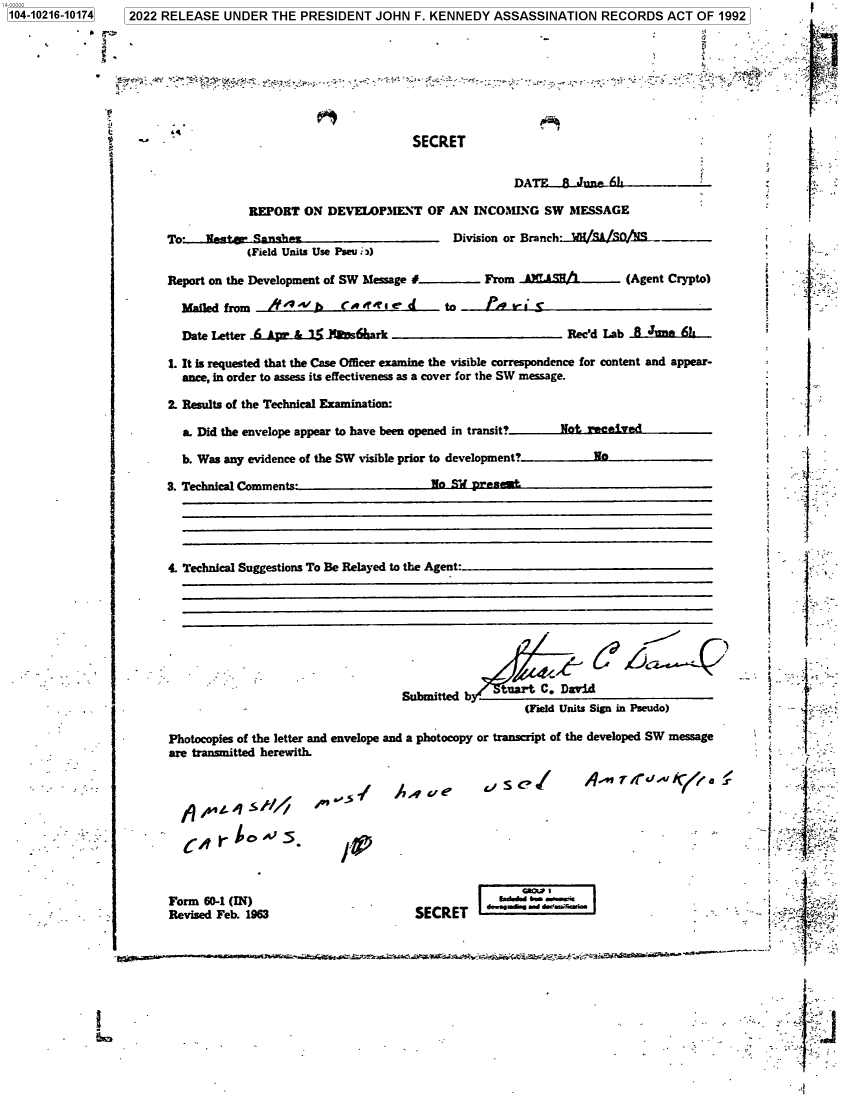 handle is hein.jfk/jfkarch77029 and id is 1 raw text is: 104-10216-10174  2022 RELEASE UNDER THE PRESIDENT JOHN F. KENNEDY ASSASSINATION RECORDS ACT OF 1992
j . -,  _                       SECRET         T                         '_

A ue

Form 60-1 (IN)
Revised Feb. 1963

SECRET

REPORT ON DEVEWAPMENT OF AN INCOMING SW MESSAGE
To-   Weaat+  Sanath                          Division or Branch- H/RSt/SO/AS
(Field Units Use Pseu :)
Report on the Development of SW Message #           From .A XASN           (Agent Crypto)
Malled from   if 44'v A   C w R  te d      to ___     __   __   ___    __    __   __
Date Letter 6& A pz &1  'JE s6ark                              Rec'd Lab 8 JUne 6!t
I. It is requested that the Case Offcer examine the visible correspondence for content and appear-
ance, in order to assess its effectiveness as a cover for the SW message.
2. Results of the Technical Examination:
a. Did the envelope appear to have been opened in transit?    Not reeived
b. Was any evidence of the SW visible prior to development?        Wo
3. TechnIcal Comments                     No SWd pr.s
4 Technical Suggestions To Be Relayed to the Agent:
- tuartC. David
Submitted b h       t  C   ai
(Field Units Sign in Pseudo)
Photocopies of the letter and envelope and a photocopy or transcript of the developed SW message
are transmitted herewith.

I

- «:: . r.  :,.a : a a=axeaa.,  -.v.; : :c.   .= s, r.   -  ar-

I
I     '
'.     -
1I,!

/e
..e..a.a.-.

S c,     A..   Td,  I

-:.
-   _                                 .,   s         f
                                           -                ;       .
                              ,t


