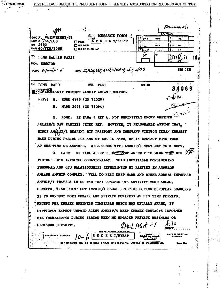 handle is hein.jfk/jfkarch77118 and id is 1 raw text is: 104-10216-10438  2022 RELEASE UNDER THE PRESIDENT JOHN F. KENNEDY ASSASSINATION RECORDS ACT OF 1992
..  -9...I .a

WAI'WRIGHT/dl       '/ MESSAGE FORM i        1
-  iPH'/SA/EoB      O         E C R B T/'Y'A                     6
 6153             O NO @@U                       3      ,-.
oAE .a0/FEB/1965      m bm No.!
'o'ROiE JIADRID PARIS                               E'    S
pto  DIRECTOR
ccº . D  /aN ISA    osa   FE LDP/tD; c/uiEf 4,   c/6i               SIG CE    -
ROME MADR              -@r  PARI C                                       =-
DES          AY PBRUMEN AMWHIP AMLASH JEEAPRON                   8469
REPS: A. ROME 4976 (IN 74520)
B. MADR 2998 (IN 73094)
1. ROME: RE PARA 4 REF A, NOT DEFINITELY KNOWN WHETHER
PMIASH/1 SAW PARTIES CITED REP. HOWEVER, IT REASONABLE ASSUME THAT
SINCE A)   H/1 BEARING DIP PASSPORT AND CONSTANT VISITOR CUBAN EMBASSY
MADR DURING PERIOD ROA AND OTHERS IN 1ADR, HE IN CONTACT WITH THEM
AT ONE TIME OR ANOTHER. WILL CHECK WITH AMHIP/1 NEXT NEW YORK MEET.
2. MADR: RE PARA 4 REP B,           AGREE WITH MADR E     OPS
PICTURE GETS INVOLVED OCCASIONALLY. THIS INEVITABLE CONSIDERING
PERSONAL AND OPS RELATIONSHIPS REPRESENTED BY PARTIES IN AMIORLD
AIIASH AIIHIP COMPLEX. 'WILL DO BEST KEEP HADR AND OTHER ADDEES INFORMED
AIHIP/1 TRAVELS IN SO FAR THEY CONCERN OPS ACTIVITY YOUR AREAS.
HOWEVER, WISH POINT OUT AIIHIP/1 USUAL PRACTICE DURING EUROPEAN SOJOURNS
IS TO CONDUCT BOTH KUBARK AND PRIVATE BUSINESS AS HIS TIME PERAIfTS.
s
EKCEPT FOR KUBARK BUSINESS TIMETABLE WHICH HQS USUALLY AWARE, IT        -
DIFFICULT EXPECT UNPAID AGENT A?5HIP/4 KEEP KUBARK CONTACTS INFORMED      s1
:IS WHEREABOUTS DURING PERIOD WHEN HE ENGAGED PRIVATE BUSINESS OR
2 PL.EASURE PURSUITS. ,* t7'                     -ii i.-                  2
CONT........
SS E C BE T/RYBAT                             -.s            .e'n~e
'  -   'lEPRODUCTION'8Y OTHER THAN THE ISSUING OFFICE IS PROHISITED.  Caen N.

I.
L

:.


