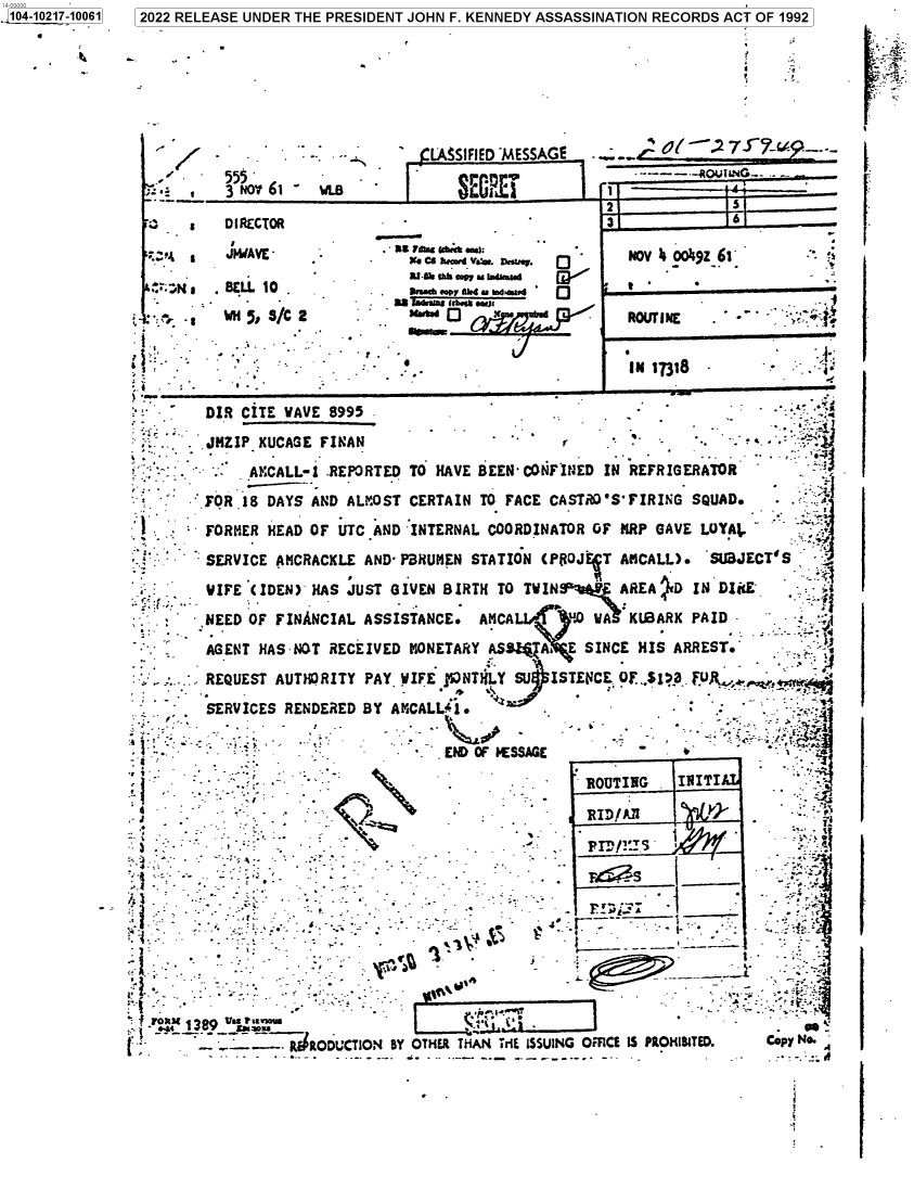 handle is hein.jfk/jfkarch77148 and id is 1 raw text is: 104-10217-10061  2022 RELEASE UNDER THE PRESIDENT JOHN F. KENNEDY ASSASSINATION RECORDS ACT OF 1992
-        -           LA$SIFIED MESSAGE  .
'     555   _            .                 1 ,4._-----OUING_---
;:: ,  3 NO' 6t -  ~ WLBtºL                         t ~ i.  i           __
3                  - IRECTOR                         3 7
, r   JIYAVE   **.           c   v. .v,0           NOV b OOtiZ-61:
s    .BELL  10  .               .ra  .. we.
                           as      w.)x
'4 .                                                                            : ,-- INE  -
-   DIR CITE PAVE 8995                               -                -    .
.JHZIP KUCAGE FINAN                                        - r -   -.
   AKCALL-j -REPORTED TO HAVE BEEN CONFINED IN REFRIGERATOR
FOR 18 DAYS AND ALMOST CERTAIN TO FACE CASTri'S'FIRING SQUAD.
FORMER HEAD OF UTC AND INTERNAL COORDINATOR OF MRP GAVE LOYAt.
SERVICE AMCRACXLE AND- PBRUMEN STATION (P$OJ FT AKCALL). ~SU3JECT'S
S-    VIFE (IDEN) HAS JUST GIVEN BIRTH TO TWIN         AREA iD IN D14E
- . ,   NEED OF FINANCIAL ASSISTANCE. AMCAL     UA YA     KUBARX PAID -
AGENT HAS NOT RECEIVED MONETARY ASS.Z A. E SINCE HIS ARREST.           -
- .     REQUEST AUTHORITY PAY. WIFE j'pNTWLY SU  ISTENC   ., OF *SI .
SERVICES RENDERED BY AMCALLji.      '           --
-- -                              END OF  SSAGE
-: :                - --                            ROUITIHG   INtITIA
..         -.-                              RID/A                    -
*.21ct389 V.s -uou                       s -                           ''
t           ----     RODCTON BY OTHER THAN rE ISSUING ORCE IS PROHtBITED.  Copy N@.

I .


