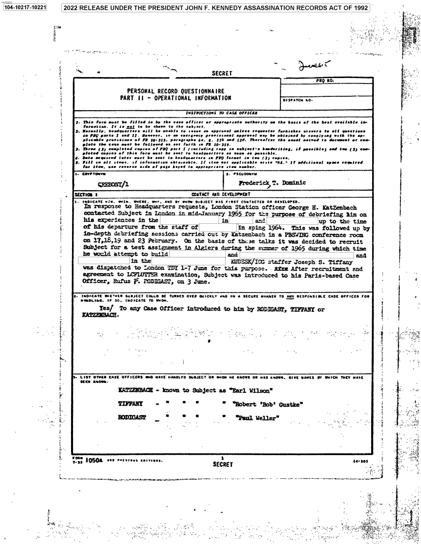 handle is hein.jfk/jfkarch77251 and id is 1 raw text is: 1041027-1221 2022 RELEASE UNDER THE PRESIDENT JOHN F. KENNEDY ASSASSINATION RECORDS ACT OF 1992

n  !r
i
..
f
i
s
i

`     SECRET

PERSONAL RECORD QUESTIONNAIRE
PART II - OPERATIONAL INFORMATiONt

PUQ 30.
bIsraTCus o-

!. 1his lore ent be !i/fed is by the eee e!/ire, or epvr~rue aoth.,.er ee the  a/ia e/ th. beat eveilable ie-
fureeasste. It is ±s..t to be ahee., to the  sb1 et t.`
]. 1[ereefly, Deedquerteta Rill be Rnrb/a to ,assn en ePproele eo/eee requesteº foveiieae ...sesra to e15 queatieea
ie PZp Pert  I aed Il. Noseeer. an a teargesCr preeiateset approele sq be obleiaed hr ee.v/r eaa5 *to the ep-
placele rrsae. as o/ 73 !0-315. Oera4raps !. B. l76 sod /?d. There t., the *sewl wesod to adeceeet or aoo-
plete she cet. nest 6e fsA Ieead ea act forth aa P3 l0-215.
J- Three Of) ueplasd eeaea a/ PRO wart 1 (*tcidirnd Copy i. aebjte hmderitisy. ii poasible) eod tae (2) e-
pleted cesieg e! this lore swat 6e seat to beiquertera Ca .eon se paatb/e.
d. Bete erqrared feer eat 6e aawi to Aesdqarutara is ?RQ forest io tee (J) tepae.
R. Fill a elt atee. al ialoresttoo ebtseawbfe. I! teea set esetecale Rrat YA. l!I eddatieael spue ,e.0rrd
lea ices, rae reerasetsd e1 Dele hsped to yp~prer te ste sber.
1- IROIC*TE r:S. attEM. tNERE. RN+, £560 Et WH~r YSJJCC cAS i15T COMsTaCTES 0 O VETLOtED.
In responsse to Headqurters requlests, London Station officer George H. Katenbach
contacted Subject in                        -       'y  1     f or tts         se of debriefing him       on
his experiences in the                               in           ant!                     up to the time
of his departure frnt the staff of                         La aping 1          This was folloved up by
is-depth debriefinag saessionas carrier out by KCatzenbachx 1n a PBSWIUG conference room
on 17,18,19 and 23         ebruary.    (   the basis of thLose talks it vas decided to recruit
&:b,#,ect for a test assignment in              ers dring the sier          of 1905 during which time
he v~ld     attenpt to build                           and                                              ad
in  the                                KUDS'    1CXG ntnff°er Joseph S. Tiffany

v as dispathed to .ondozi 29f 1-7 June for thais purpose.   tfa After recruitent end
'    eenet to LCFIBrrPFR examination! Subject Tias introduced to his Paris-based Case
Offi.'cer, Ruf'tus e . OIGA~i, on 3 June.-.
* 1 IROICATE w[+sl5 SUBJECT COuL0DE Si lRMED OVER O~iICKLV awD IR . SECURE r~atsE TO 5k t5SlhSIE CAS[ OfFICIO fOR
*    wDLtIs6 1i 50. tRDICAtE TO WoDN.
yytr Zeasf To any Case Officer intoduced to him by r'DmIAB1, TIFFANY or
k                                                         _
.fN -                      e-Bbr                         Db    ute
.                           - ..-.- .  .-.

. .

..4.      .

1.

.
I
7
ji

1104-10217-102211

                          1      :.l'(i
1-                                     hP,.
-             -r.,
tt f .
.fT N
'                                        ,f-r

y=             ..


