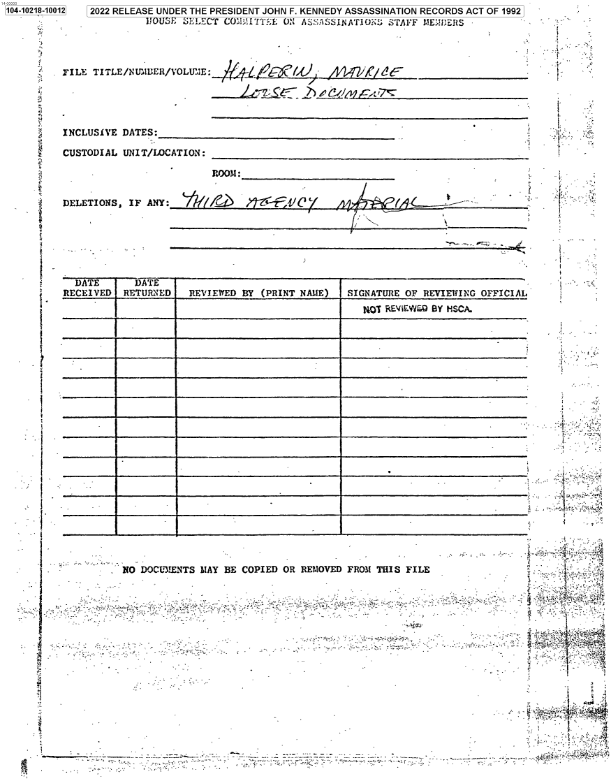 handle is hein.jfk/jfkarch77264 and id is 1 raw text is: [104-10218-1001

12   2022 RELEASE UNDER THE PRESIDENT JOHN F. KENNEDY ASSASSINATION RECORDS ACT OF 1992
lfOUSi; fEL£CT CO.I~i TT1E O: ASSA SS IN AT! OKe STAFF LIEMERf5
PILE TITLE/N UuIUER/VOLU'.E:                  /   /'/

('I - - __ ____
JL~SL~ ~2~iZ~

INCLUSIVE DATES:
CUSTODIAL UNIT/LOCATION:
LA,

DELETIONS, IF ANY:

ROOM:

,Wr l4-      IC' `/

DATE      DATE-
RECEIVED RETURNED   REVIEWED BY (PRINT NAME)  SIGNATURE OF REVIEI\G OFFICIAL
___  REV EWEW BY HSCA.
_____~~~~~~                                             - -_______  _________

NO DOCUMENTS MAY BE COPIED OR REMOVED FROM THIS FILE
T               -?-    .-

.
-'' -

:.
t.

y   . i
..   . i }1 :'.tY'nt ,` -ye
Y            '- .       ,

_                                                                                  1      4.
-                                                  _r,~ ,, + t, '  .,-::ay
4.

.`                     R
;'   .

ic.
t  -
' i'*

M A --._


